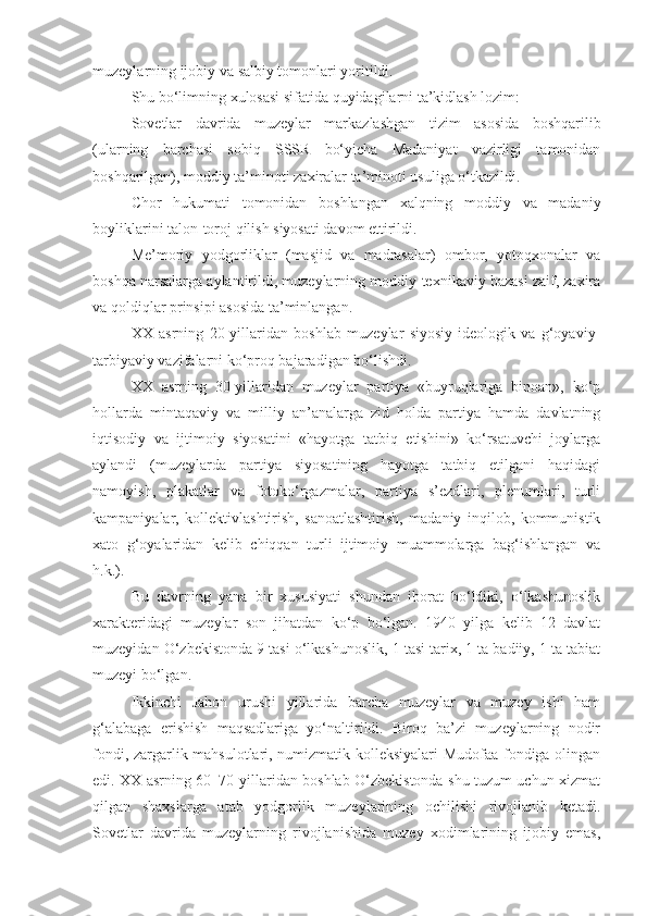 muzeylarning ijobiy va salbiy tomonlari yoritildi. 
Shu bo‘limning xulosasi sifatida quyidagilarni ta’kidlash lozim:
Sovetlar   davrida   muzeylar   markazlashgan   tizim   asosida   boshqarilib
(ularning   barchasi   sobiq   SSSR   bo‘yicha   Madaniyat   vazirligi   tamonidan
boshqarilgan), moddiy ta’minoti zaxiralar ta’minoti usuliga o‘tkazildi.
Chor   hukumati   tomonidan   boshlangan   xalqning   moddiy   va   madaniy
boyliklarini talon -toroj qilish siyosati davom ettirildi.
Me’moriy   yodgorliklar   (masjid   va   madrasalar)   ombor,   yotoqxonalar   va
boshqa narsalarga aylantirildi, muzeylarning moddiy-texnikaviy bazasi zaif, zaxira
va qoldiqlar prinsipi asosida ta’minlangan.
XX   asrning   20-yillaridan   boshlab   muzeylar   siyosiy-ideologik   va   g‘oyaviy-
tarbiyaviy vazifalarni ko‘proq bajaradigan bo‘lishdi.
XX   asrning   30-yillaridan   muzeylar   partiya   «buyruqlariga   binoan»,   ko‘p
hollarda   mintaqaviy   va   milliy   an’analarga   zid   holda   partiya   hamda   davlatning
iqtisodiy   va   ijtimoiy   siyosatini   «hayotga   tatbiq   etishini»   ko‘rsatuvchi   joylarga
aylandi   (muzeylarda   partiya   siyosatining   hayotga   tatbiq   etilgani   haqidagi
namoyish,   plakatlar   va   fotoko‘rgazmalar,   partiya   s’ezdlari,   plenumlari,   turli
kampaniyalar,   kollektivlashtirish,   sanoatlashtirish,   madaniy   inqilob,   kommunistik
xato   g‘oyalaridan   kelib   chiqqan   turli   ijtimoiy   muammolarga   bag‘ishlangan   va
h.k.).
Bu   davrning   yana   bir   xususiyati   shundan   iborat   bo‘ldiki,   o‘lkashunoslik
xarakteridagi   muzeylar   son   jihatdan   ko‘p   bo‘lgan.   1940   yilga   kelib   12   davlat
muzeyidan O‘zbekistonda 9 tasi o‘lkashunoslik, 1 tasi tarix, 1 ta badiiy, 1 ta tabiat
muzeyi bo‘lgan.
Ikkinchi   Jahon   urushi   yillarida   barcha   muzeylar   va   muzey   ishi   ham
g‘alabaga   erishish   maqsadlariga   yo‘naltirildi.   Biroq   ba’zi   muzeylarning   nodir
fondi, zargarlik mahsulotlari, numizmatik kolleksiyalari Mudofaa fondiga olingan
edi. XX asrning 60–70-yillaridan boshlab O‘zbekistonda shu tuzum uchun xizmat
qilgan   shaxslarga   atab   yodgorlik   muzeylarining   ochilishi   rivojlanib   ketadi.
Sovetlar   davrida   muzeylarning   rivojlanishida   muzey   xodimlarining   ijobiy   emas, 