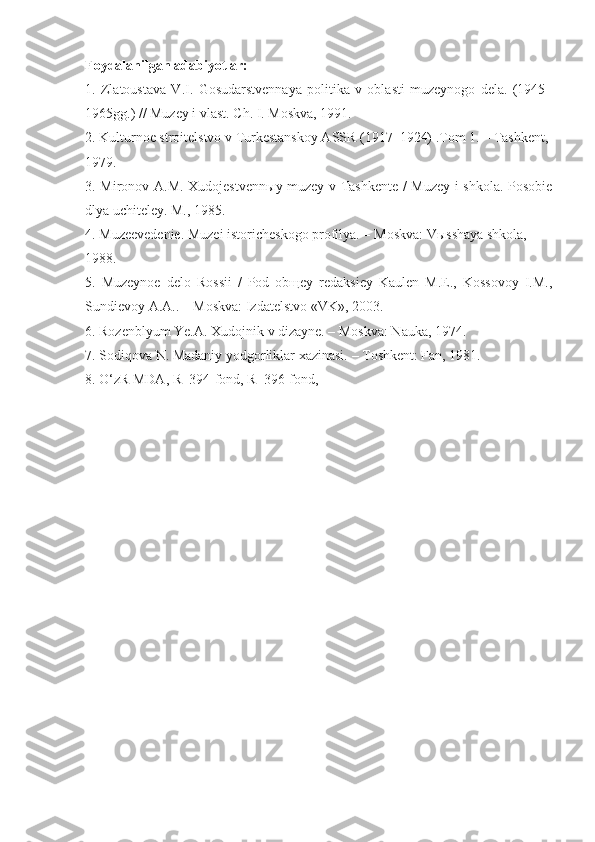 Foydalanilgan adabiyotlar:
1.   Zlatoustava   V.I.   Gosudarstvennaya   politika   v   oblasti   muzeynogo   dela.   (1945 –
1965gg . ) // Muzey i vlast. Ch.  I . M oskva , 1991. 
2. Kulturnoe stroitelstvo v Turkestanskoy ASSR (1917–1924) .Tom 1. – Tashkent, 
1979 .  
3. Mironov A.M. Xudojestvenn ы y muz ey v Tashkente / Muzey i shkola. Posobie
dlya uchiteley. M., 1985. 
4. Muzeevedenie. Muzei istoricheskogo profilya. – M oskva :  V ы sshaya shkola,  
1988. 
5.   Muzeynoe   delo   Rossii   /   Pod   obщey   redaksiey   Kaulen   M.E.,   Kossovoy   I.M.,
Sundievoy A.A.. – Moskva: Izdatelstvo «VK», 2003. 
6. Rozenblyum Ye.A. Xudojnik v dizayne. – Moskva: Nauka, 1974. 
7. Sodiqova N. Madaniy yodgorliklar xazinasi.  –  T oshkent : Fan, 1981.  
8. O‘zR MDA, R–394-fond, R–396-fond, 