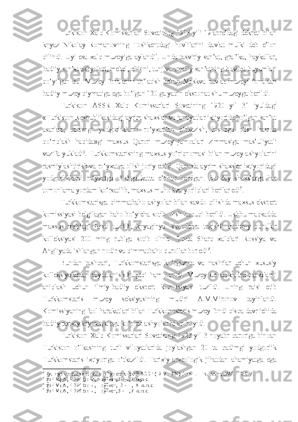 Turkiston Xalq Komissarlari Sovetining 1918 yili 19 apreldagi dekreti bilan
knyaz   Nikolay   Romanovning   Toshkentdagi   hovlilarini   davlat   mulki   deb   e’lon
qilindi.   Uyi   esa   xalq   muzeyiga   aylandi 4
.   Unda   tasviriy   san’at,   grafika,   haykallar,
badiiy san’at ashyolari, mebel, chinni, tunj va amaliy san’atning boshqa buyumlari
qo‘yilgan   edi.   Muzey   fondlarini   to‘latish   uchun   Moskva   davlat   muzeyi   fondidan
badiiy muzey qiymatiga ega bo‘lgan 120 ga yaqin eksponat shu muzeyga berildi. 
Turkiston   ASSR   Xalq   Komissarlari   Sovetining   1920   yil   31   iyuldagi
«Turkiston Respublikasidagi ayrim shaxslar va jamiyatlar ixtiyorida bo‘lgan san’at
asarlari,   qadimgi   yodgorliklarni   ro‘yxatdan   o‘tkazish,   hisobga   olish   hamda
qo‘riqlash   haqida»gi   maxsus   Qarori   muzey   jamoalari   zimmasiga   mas’uliyatli
vazifa yukladi 5
. Turkkomstarisning maxsus yo‘riqnomasi bilan muzey ashyolarini
rasmiylashtirish va ro‘yxatga olish joriy etildi. Qarorda ayrim shaxslar ixtiyoridagi
yodgorliklarni   ro‘yxatga   olishga   katta   e’tibor   berilgan.   Bunday   shaxslarga   har
tomonlama yordam ko‘rsatilib, maxsus muhofaza yorliqlari berilar edi 6
.
Turkkomstarisga qimmatbaho ashyolar bilan savdo qilishda maxsus ekspert
komissiyasi belgilagan baho bo‘yicha sotib olish huquqi berildi. Ushbu maqsadda
maxsus   mablag‘   fondi   tuzilib,   knyaginya   Iskanderga   tegishli   qadimiy   qurollar
kolleksiyasi   200   ming   rublga   sotib   olindi.   Unda   Sharq   xalqlari   Rossiya   va
Angliyada ishlangan nodir va qimmatbaho qurollar bor edi 7
.
Bundan   tashqari,   Turkkomstarisga   ko‘rgazma   va   nashrlar   uchun   xususiy
kolleksiyalardan   foydalanish   huquqi   ham   berildi.   Muzey   uchun   qadrli   narsalarni
aniqlash   uchun   ilmiy-badiiy   ekspert   komissiyasi   tuzildi.   Uning   raisi   etib
Turkkomstaris   muzey   seksiyasining   mudiri   A.M.Mironov   tayinlandi.
Komissiyaning faol harakatlari bilan Turkkomtstaris muzey fondi qisqa davr ichida
badiiy tarixiy qiymatga ega ko‘plab ashyolar bilan boyidi. 
Turkiston Xalq Komissarlari  Sovetining 1923 yil  3 noyabr  qaroriga binoan
Turkiston   o‘lkasining   turli   viloyatlarida   joylashgan   20   ta   qadimgi   yodgorlik
Turkkomstaris   ixtiyoriga   o‘tkazildi.   Tarixiy-arxeologik   jihatdan   ahamiyatga   ega
4
  Культурное строительство в Туркестанской АССР (1917–1924) .Том 1. – Ташкент, 1979 .  – С. 417.
5
 ЎзР МДА, Р–394-фонд, 1-рўйхат, 5-иш, 7-варақ.
6
 ЎзР МДА, Р–394-фонд, 1-рўйхат, 13-иш, 18-варақ.
7
 ЎзР МДА, Р–396-фонд, 1-рўйхат, 5-иш, 7-варақ. 