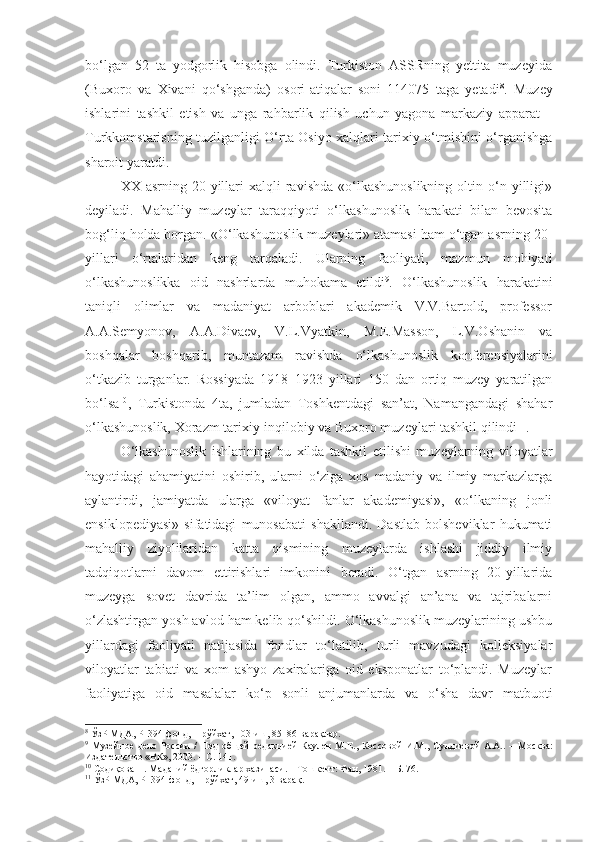 bo‘lgan   52   ta   yodgorlik   hisobga   olindi.   Turkiston   ASSRning   yettita   muzeyida
(Buxoro   va   Xivani   qo‘shganda)   osori-atiqalar   soni   114075   taga   yetadi 8
.   Muzey
ishlarini   tashkil   etish   va   unga   rahbarlik   qilish   uchun   yagona   markaziy   apparat   –
Turkkomstarisning tuzilganligi O‘rta Osiyo xalqlari tarixiy o‘tmishini o‘rganishga
sharoit yaratdi.
XX  asrning  20-yillari  xalqli  ravishda  «o‘lkashunoslikning   oltin  o‘n  yilligi»
deyiladi.   Mahalliy   muzeylar   taraqqiyoti   o‘lkashunoslik   harakati   bilan   bevosita
bog‘liq holda borgan. «O‘lkashunoslik muzeylari» atamasi ham o‘tgan asrning 20-
yillari   o‘rtalaridan   keng   tarqaladi.   Ularning   faoliyati,   mazmun   mohiyati
o‘lkashunoslikka   oid   nashrlarda   muhokama   etildi 9
.   O‘lkashunoslik   harakatini
taniqli   olimlar   va   madaniyat   arboblari   akademik   V.V.Bartold,   professor
A.A.Semyonov,   A.A.Divaev,   V.L.Vyatkin,   M.E.Masson,   L.V.Oshanin   va
boshqalar   boshqarib,   muntazam   ravishda   o‘lkashunoslik   konferensiyalarini
o‘tkazib   turganlar.   Rossiyada   1918–1923   yillari   150   dan   ortiq   muzey   yaratilgan
bo‘lsa 10
,   Turkistonda   4ta,   jumladan   Toshkentdagi   san’at,   Namangandagi   shahar
o‘lkashunoslik, Xorazm tarixiy-inqilobiy va Buxoro muzeylari tashkil qilindi 11
.
O‘lkashunoslik   ishlarining   bu   xilda   tashkil   etilishi   muzeylarning   viloyatlar
hayotidagi   ahamiyatini   oshirib,   ularni   o‘ziga   xos   madaniy   va   ilmiy   markazlarga
aylantirdi,   jamiyatda   ularga   «viloyat   fanlar   akademiyasi»,   «o‘lkaning   jonli
ensiklopediyasi»   sifatidagi   munosabati   shakllandi.   Dastlab   bolsheviklar   hukumati
mahalliy   ziyolilaridan   katta   qismining   muzeylarda   ishlashi   jiddiy   ilmiy
tadqiqotlarni   davom   ettirishlari   imkonini   beradi.   O‘tgan   asrning   20-yillarida
muzeyga   sovet   davrida   ta’lim   olgan,   ammo   avvalgi   an’ana   va   tajribalarni
o‘zlashtirgan yosh avlod ham kelib qo‘shildi. O‘lkashunoslik muzeylarining ushbu
yillardagi   faoliyati   natijasida   fondlar   to‘latilib,   turli   mavzudagi   kolleksiyalar
viloyatlar   tabiati   va   xom   ashyo   zaxiralariga   oid   eksponatlar   to‘plandi.   Muzeylar
faoliyatiga   oid   masalalar   ko‘p   sonli   anjumanlarda   va   o‘sha   davr   matbuoti
8
 ЎзР МДА, Р–394-фонд, 1-рўйхат, 103-иш, 85–86-варақлар.
9
  Музейное  дело  России   /   П од   об щей   редакцией  Каулен   М.Е. ,   Коссов ой   И.М.,  Сундиев ой   А.А. .   –  М осква :
Издательство «ВК», 2003. – С. 141.
10
 Содиқова Н. Маданий ёдгорликлар хазинаси.  –  Т ошкент : Фан, 1981.   – Б. 76.
11
 ЎзР МДА, Р–394-фонд, 1-рўйхат, 49-иш, 3-варақ. 