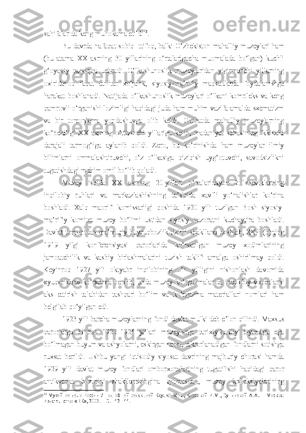 sahifalarida keng muhokama etildi 12
.
Bu davrda nafaqat sobiq Ittifoq, balki O‘zbekiston mahalliy muzeylari ham
(bu   atama   XX   asrning   30   yillarining   o‘rtalarigacha   muomalada   bo‘lgan)   kuchli
g‘oyaviy   tazyiqqa   uchradi.   O‘lkashunoslik   muzeylaridan   yigirmanchi   yillarning
oxiridanoq   faqat   utilitar   xo‘jalik,   siyosiy-ma’rifiy   maqsadlarda   foydalanishga
harakat   boshlanadi.   Natijada   o‘lkashunoslik   muzeylari   o‘lkani   kompleks   va   keng
qamrovli o‘rganishi lozimligi haqidagi juda ham muhim vazifa amalda sxematizm
va   bir   tomonlama   yondashuvga   olib   keldi.   Oqibatda   mahalliy   muzeylarning
ko‘pchiligi   XX   asrning   o‘ttizinchi   yillariga   kelib,   madaniyat   sohasining   ikkinchi
darajali   tarmog‘iga   aylanib   qoldi.   Zero,   bu   ko‘rinishda   ham   muzeylar   ilmiy
bilimlarni   ommalashtiruvchi,   o‘z   o‘lkasiga   qiziqish   uyg‘otuvchi,   savodsizlikni
tugatishdagi muhim omil bo‘lib qoladi. 
Muzey   ishida   XX   asrning   20-yillari   o‘rtalaridayoq   bolsheviklarning
inqilobiy   ruhlari   va   markazlashishning   ta’sirida   xavfli   yo‘nalishlar   ko‘rina
boshladi.   Xalq   maorifi   komissarligi   qoshida   1920   yili   tuzilgan   Bosh   siyosiy-
ma’rifiy   komitet   muzey   bo‘limi   ustidan   siyosiy   nazoratni   kuchaytira   boshladi.
Davlat  tomonidan  ma’muriy-buyruqbozlik  tizimi   shakllana   boshlab,  RKP   (b)ning
1919   yilgi   konferensiyasi   qarorlarida   ko‘rsatilgan   muzey   xodimlarining
jamoatchilik   va   kasbiy   birlashmalarini   tuzish   taklifi   amalga   oshirilmay   qoldi.
Keyinroq   1927   yili   oktyabr   inqilobining   o‘n   yilligini   nishonlash   davomida
«yuqoridan»  ko‘rsatma  berilib,  unda  muzey  ko‘rgazmalarida   inqilobiy  voqealarni
aks   ettirish   talabidan   tashqari   bo‘lim   va   ko‘rgazma   materiallari   nomlari   ham
belgilab qo‘yilgan edi.
1923 yili barcha muzeylarning fondi davlat mulki deb e’lon qilindi. Maxsus
qarorlarga   binoan   1922–1926   yillari   muzeylarga   tarixiy-badiiy   qiymatga   ega
bo‘lmagan buyum va ashyolarni, eskirgan narsa, takrorlanadigan fondlarni sotishga
ruxsat   berildi.   Ushbu   yangi   iqtisodiy   siyosat   davrining   majburiy   chorasi   hamda
1929   yili   davlat   muzey   fondlari   omborxonalarining   tugatilishi   haqidagi   qaror
antikvariat   bozorini   shakllantiribgina   qolmasdan,   muzey   kolleksiyalarining
12
  Музейное дело России /   П од об щей   редакцией  Каулен М.Е. ,   Коссов ой   И.М., Сундиев ой   А.А..   – М осква :
Издательство «ВК», 2003. –  C . 142-14. 