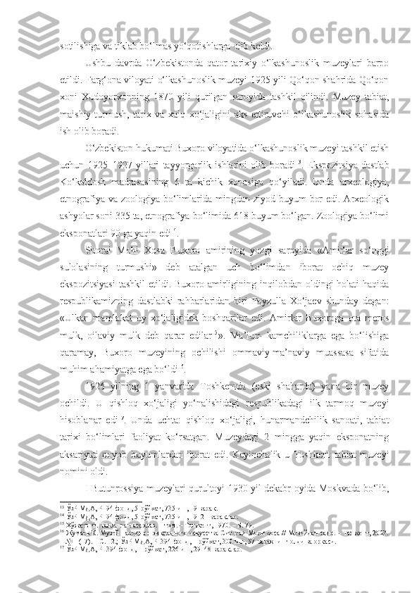 sotilishiga va tiklab bo‘lmas yo‘qotishlarga olib keldi.
Ushbu   davrda   O‘zbekistonda   qator   tarixiy   o‘lkashunoslik   muzeylari   barpo
etildi. Farg‘ona viloyati o‘lkashunoslik muzeyi 1925 yili Qo‘qon shahrida Qo‘qon
xoni   Xudoyorxonning   1870   yili   qurilgan   saroyida   tashkil   qilindi.   Muzey   tabiat,
maishiy-turmush,   tarix   va   xalq   xo‘jaligini   aks   ettiruvchi   o‘lkashunoslik   sohasida
ish olib boradi.
O‘zbekiston hukumati Buxoro viloyatida o‘lkashunoslik muzeyi tashkil etish
uchun   1925–1927   yillari   tayyorgarlik   ishlarini   olib   boradi 13
.   Ekspozitsiya   dastlab
Ko‘kaldosh   madrasasining   6   ta   kichik   xonasiga   qo‘yiladi.   Unda   arxeologiya,
etnografiya va zoologiya  bo‘limlarida mingdan ziyod buyum  bor  edi. Arxeologik
ashyolar soni 335 ta, etnografiya bo‘limida 618 buyum bo‘lgan. Zoologiya bo‘limi
eksponatlari 90 ga yaqin edi 14
.
Sitorai   Mohi   Xosa   Buxoro   amirining   yozgi   saroyida   «Amirlar   so‘nggi
sulolasining   turmushi»   deb   atalgan   uch   bo‘limdan   iborat   ochiq   muzey
ekspozitsiyasi   tashkil   etildi. Buxoro  amirligining inqilobdan  oldingi  holati   haqida
respublikamizning   dastlabki   rahbarlaridan   biri   Fayzulla   Xo‘jaev   shunday   degan:
«Ulkan   mamlakat   uy   xo‘jaligidek   boshqarilar   edi.   Amirlar   Buxoroga   ota   meros
mulk,   oilaviy   mulk   deb   qarar   edilar 15
» .   Ma’lum   kamchiliklarga   ega   bo‘lishiga
qaramay,   Buxoro   muzeyining   ochilishi   ommaviy-ma’naviy   muassasa   sifatida
muhim ahamiyatga ega bo‘ldi 16
.
1926   yilning   1   yanvarida   Toshkentda   (eski   shaharda)   yana   bir   muzey
ochildi.   U   qishloq   xo‘jaligi   yo‘nalishidagi   respublikadagi   ilk   tarmoq   muzeyi
hisoblanar   edi 17
.   Unda   uchta:   qishloq   xo‘jaligi,   hunarmandchilik   sanoati,   tabiat
tarixi   bo‘limlari   faoliyat   ko‘rsatgan.   Muzeydagi   2   mingga   yaqin   eksponatning
aksariyati   noyob   buyumlardan   iborat   edi.   Keyinchalik   u   Toshkent   tabiat   muzeyi
nomini oldi.
I Butunrossiya muzeylari qurultoyi 1930 yil dekabr oyida Moskvada bo‘lib,
13
 ЎзР МДА, Р–94-фонд, 5-рўйхат, 735-иш, 19-варақ.
14
 ЎзР МДА, Р–94-фонд, 5-рўйхат, 735-иш, 19–21-варақлар.
15
 Хўжаев Ф. Танланган асарлар. 1 том. – Тошкент, 1970. – Б. 79.
16
 Жумаев К. Музей народно-прикладного искусства Ситораи Мохи хоса // Мозийдан садо. – Ташкент, 2003.
– № 1 (17). – С. 12.; ЎзР МДА, Р– 394-фонд, 1-рўйхат, 300-иш, 57-варақнинг олди ва орқаси.
17
 ЎзР МДА, Р–394-фонд, 1-рўйхат, 226-иш, 29–48-варақлар. 