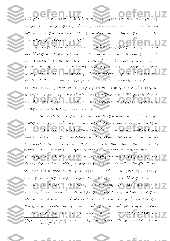 u 20-yillar oxirida muzey ishida ko‘zga tashlangan yangi omillarni, muzeylarning
jamiyat   va   madaniy   hayotdagi   o‘rnining   mustahkamlanishiga   olib   keldi.   Ushbu
davrdan   muzeylar   tarixida   1980   yillargacha   davom   etgan   yangi   bosqich
boshlanganligini ta’kidlash mumkin 18
.
Qurultoyda qabul qilingan qarorlar o‘z davri va g‘oyaviy muhitiga monand
edi.   Muzeylarni   sotsialistik   qurilish   xizmatiga   jalb   etib,   «madaniy   inqilob»
quroliga   aylantirish   vazifasi   istiqbol   rejaga   qo‘yildi.   Qurultoy   qarorlarining   30-
yillarda   muzeylar   uchun   majburiy   ekanligini   alohida   ta’kidlamoq   lozim.
Muzeylarda   tez   orada   reekspozitsiya   (ko‘rgazmalarni   qayta   tuzish)   sotsialistik
qurilish   bo‘limlari   ochish   tavsiya   etildi.   Har   bir   tumanda   o‘lkashunoslik
bo‘limlarini tuzish, omma orasida g‘oyaviy tarbiyani kuchaytirish vazifasi qo‘yildi.
Muzeylar   tizimini   qayta   tashkil   etish   va   takomillashtirish   1930   yillarda   davom
ettirildi. Ommani inqilob an’analari ruhida tarbiyalovchi tarixiy-inqilobiy va xotira
muzeylarini tashkil etishga e’tibor qaratildi.
O‘lkashunoslik   muzeylari   eng   chekka   viloyatlarda   ham   ochilib,   ilgari
muzeylar   umuman   bo‘lmagan   shaharlarni   ham   qamrab   oldi.   Bu   muzeylar
viloyatlarni har tomonlama, eng avvalo xalq xo‘jaligi manfaatlari nuqtai nazaridan
tadqiq   etish,   ilmiy   muassasalarga   mamlakat   zaxiralarini   aniqlashda
ko‘maklashishga   yo‘naltirilgan.   Muzeylar   madaniyat,   maorif   va   ommaning,
ayniqsa   uzoq   hududlarda   faolligini   oshirishga   xizmat   qilishda   davom   etadi.   1930
yillarning o‘rtalarida o‘lkashunoslik muzeylarining umumiy tizimi yaratilib, uchta
ekspozitsiya   bo‘limi   –   tabiat,   tarix   va   sotsialistik   qurilish   bo‘limi   belgilandi.   Shu
vaqtning   o‘zida   avvalgi   saroy,   zodagonlar   qo‘rg‘onlarida   joylashgan   tarixiy-
maishiy   va   tarixiy   badiiy   muzeylar   soni   kamayib   boradi.   Muzey   ishida   30-
yillardagi   o‘zgarishlar   dinga   qarshi,   ateistik   muzeylarni   tashkil   etishda   ham
o‘zining   ifodasini   topdi.   Bu   davrda   siyosiy-ma’rifiy   ishlarga,   xususan,   muzeydan
tashqari   ish   uslublari   –   ma’ruzalar,   ko‘chma   ko‘rgazmalarga   e’tibor   kuchaydi.
Muzeylarga   kiruvchilarning   soni   ko‘payishiga   ko‘rgazmalarga   maktab
o‘quvchilarining tartibli jalb qilinishi orqali erishilgan. Ekspozitsiya ishining ko‘p
18
  Музейное дело России / Под  общей  редакцией Каулен М.Е., Коссов ой   И.М., Сундиев ой   А.А. .   – М осква :
Издательство «ВК», 2003.   – С. 145. 