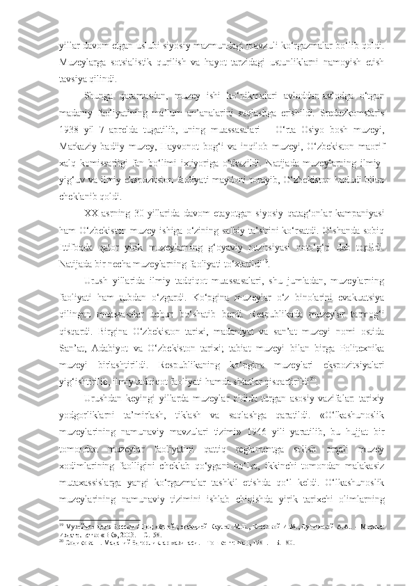 yillar davom etgan uslubi siyosiy mazmundagi mavzuli ko‘rgazmalar bo‘lib qoldi.
Muzeylarga   sotsialistik   qurilish   va   hayot   tarzidagi   ustunliklarni   namoyish   etish
tavsiya qilindi.
Shunga   qaramasdan,   muzey   ishi   ko‘nikmalari   avloddan-avlodga   o‘tgan
madaniy   faoliyatining   ma’lum   an’analarini   saqlashga   erishildi.   Sredazkomstaris
1938   yil   7   aprelda   tugatilib,   uning   muassasalari   –   O‘rta   Osiyo   bosh   muzeyi,
Markaziy   badiiy   muzey,   Hayvonot   bog‘i   va   inqilob   muzeyi,   O‘zbekiston   maorif
xalq   komissarligi   fan   bo‘limi   ixtiyoriga   o‘tkazildi.   Natijada   muzeylarning   ilmiy-
yig‘uv  va ilmiy-ekspozitsion  faoliyati  maydoni   torayib,  O‘zbekiston  hududi  bilan
cheklanib qoldi.
XX   asrning   30-yillarida   davom   etayotgan   siyosiy   qatag‘onlar   kampaniyasi
ham O‘zbekiston muzey ishiga o‘zining salbiy ta’sirini ko‘rsatdi. O‘shanda sobiq
Ittifoqda   qator   yirik   muzeylarning   g‘oyaviy   pozitsiyasi   noto‘g‘ri   deb   topildi.
Natijada bir necha muzeylarning faoliyati to‘xtatildi 19
. 
Urush   yillarida   ilmiy   tadqiqot   muassasalari,   shu   jumladan,   muzeylarning
faoliyati   ham   tubdan   o‘zgardi.   Ko‘pgina   muzeylar   o‘z   binolarini   evakuatsiya
qilingan   muassasalar   uchun   bo‘shatib   berdi.   Respublikada   muzeylar   tarmog‘i
qisqardi.   Birgina   O‘zbekiston   tarixi,   madaniyat   va   san’at   muzeyi   nomi   ostida
San’at,   Adabiyot   va   O‘zbekiston   tarixi;   tabiat   muzeyi   bilan   birga   Politexnika
muzeyi   birlashtirildi.   Respublikaning   ko‘pgina   muzeylari   ekspozitsiyalari
yig‘ishtirilib, ilmiy tadqiqot faoliyati hamda shtatlar qisqartirildi 20
. 
Urushdan   keyingi   yillarda   muzeylar   oldida   turgan   asosiy   vazifalar:   tarixiy
yodgorliklarni   ta’mirlash,   tiklash   va   saqlashga   qaratildi.   «O‘lkashunoslik
muzeylarining   namunaviy   mavzulari   tizimi»   1946   yili   yaratilib,   bu   hujjat   bir
tomondan   muzeylar   faoliyatini   qattiq   reglamentga   solish   orqali   muzey
xodimlarining   faolligini   cheklab   qo‘ygani   bo‘lsa,   ikkinchi   tomondan   malakasiz
mutaxassislarga   yangi   ko‘rgazmalar   tashkil   etishda   qo‘l   keldi.   O‘lkashunoslik
muzeylarining   namunaviy   tizimini   ishlab   chiqishda   yirik   tarixchi   olimlarning
19
  Музейное дело России /   П од об щей   редакцией  Каулен М.Е. ,   Коссов ой   И.М., Сундиев ой   А.А. .   – М осква :
Издательство «ВК», 2003.   – С.158.
20
  Содиқова Н. Маданий ёдгорликлар хазинаси.  –  Т ошкент : Фан, 1981.   – Б. 180. 