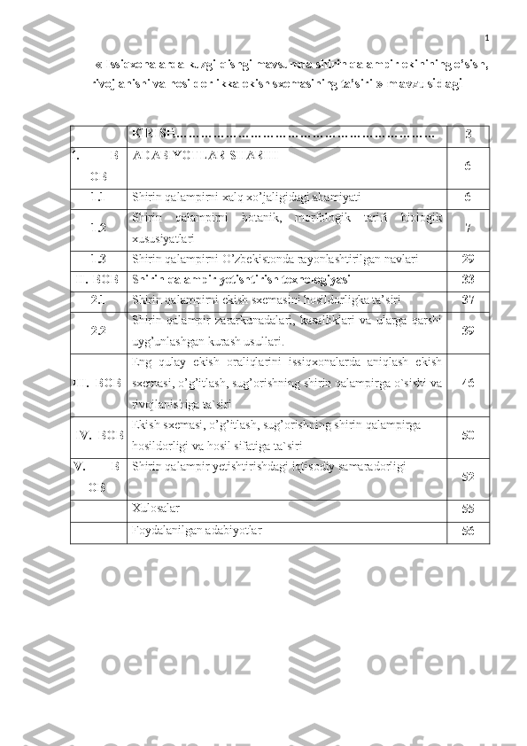 1
«   Issiqxonalarda kuzgi-qishgi mavsumda shirin qalampir ekinining o’sish,
rivojlanishi va hosildorlikka ekish sxemasining ta’siri   »  mavzusidagi 
КIRISH………………………………………………………
3
I. B
OB ADABIYOTLAR   S H ARHI
6
1.1 Shirin qalampirni xalq xo’jaligidagi ahamiyati 6
1.2 Shirin   qalampirni   botanik,   morfologik   tarifi   biologik
xususiyatlari 7
1.3 Shirin qalampirni O’zbekistonda rayonlashtirilgan navlari 29
II. BOB Shirin qalampir yetishtirish texnologiyasi 33
2.1 Shirin qalampirni ekish sxemasini hosildorligka ta’siri 37
2.2 Shirin   qalampir   zararkunadalari,   kasalliklari   va   ularga   qarshi
uyg’unlashgan kurash usullari . 39
III. BOB Eng   qulay   ekish   oraliqlarini   issiqxonalarda   aniqlash   ekish
sxemasi, o’g’itlash, sug’orishning shirin qalampirga o`sishi va
rivojlanishiga ta`siri 46
IV. BOB Ekish sxemasi, o’g’itlash, sug’orishning shirin qalampirga 
hosildorligi va hosil sifatiga ta`siri 50
V.  B
OB Shirin qalampir  yetishtirishdagi iqtisodiy samaradorligi
52
Xulosalar
55
Foydalanilgan adabiyotlar
56 