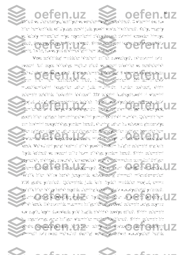 10
bo’ladi va ular arteriya, kapillyar va venalarni sog’lomlashtiradi. C vitamini esa rux
bilan hamkorlikda sellulyutga qarshi juda yaxshi vosita hisoblanadi. Kaliy, magniy
va   kaltsiy   minerallari   miya   neyronlarini   tiklaydi,   asab   tizimini   stressdan   himoya
qiladi, diqqat va aqliy faollikni oshiradi. Shirin qalampirni iste'mol qilish orqali biz
temir, fosfor, rux va yod etishmasligini ham to'ldiramiz. 
Meva   tarkibidagi   moddalar   ishtahani   qo'llab-quvvatlaydi,   oshqozonni   oziq-
ovqatni   faol   qayta   ishlashga   majbur   qiladi   va   tanani   toksinlar   va   parchalanish
mahsulotlaridan xalos qiladi. Shirin qalampir tarkibidagi S vitamini bo'yicha hatto
limon   bilan   ham   raqobatlasha   oladi,   bu   qon   tomirlarini   dori-darmonlarsiz
mustahkamlashni   istaganlar   uchun   juda   muhimdir.   Bundan   tashqari,   shirin
qalampir   tarkibida   "askorbin   kislotasi"   227   ta'sirini   kuchaytiruvchi   P   vitamini
mavjud.   Bulg’or   qalampirining   ko'plab   foydali   xususiyatlariga   qaramay,   ba'zi
odamlar   uchun   u   qat'iyan   ta’qiqlangandir.   Uning   bir   qismi   bo'lgan   tolalar   yara,
gastrit bilan og'rigan bemorning ahvolini yomonlashtirishi mumkin. Qalampir ham
qon bosimini pasaytirishga yordam beradi, shuning uchun bu sabzavot gipotenziya
bilan og'rigan odamlar uchun taqiqlangandir. Allergiya bilan og'rigan bemorlar ham
C   vitamini   va   efir   moylarining   ortiqcha   miqdori   tufayli   uni   iste’mol   qilmasliglari
kerak. Mahsulotni yangi iste'mol qilish yaxshidir. Xom bulg’or qalampiri eng ko'p
foyda   keltiradi   va   ovqatni   to'liq   hazm   qilishga   yordam   beradi.   Shirin   qalampirni
qaynatish, pishirish, qovurish, konservalash mumkin. Ommabop taom "to'ldirilgan
qalampir"   hech   kimni   befarq   qoldirmaydi.   Biroq,   Shuni   hisobga   olish   kerakki,
issiqlik   bilan   ishlov   berish   jarayonida   sabzavotning   qimmatli   mikroelementlari
70%   gacha   yo'qoladi.   Qalampirda   juda   ko'p   foydali   moddalar   mavjud,   ammo
issiqlik bilan ishlov berish paytida ularning ko'pchiligi o'z xususiyatlarini yo'qotadi.
Shuning   uchun,   sabzavotdan   maksimal   foyda   olish   uchun   uni   xom   holda   iste'mol
qilish kerak. Oshqozonida muammo bo'lganlar uchun avval qalampir ustiga qaynoq
suv   quyib,   keyin   duxovkada   yoki   bug'da   pishirish   tavsiya   etiladi.   Shirin   qalampir
bu   organizmga   zarur   bo’lgan   vitaminlar   manbai   hisoblanadi.   Shirin   qalampir   bir
qancha   kasalliklarga   davo   bo’ladigan   tabiiy   dori   vositasidir.   Shirin   qalampir
qimmatli   oziq-ovqat   mahsuloti   ekanligi   va   uning   dorivor   xususiyatlari   haqida 