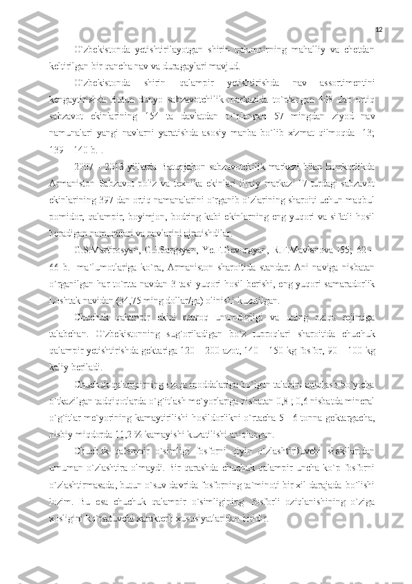 12
O`zbekistonda   yetishtirilayotgan   shirin   qalampirning   mahalliy   va   chetdan
keltirilgan   bir   qancha nav   va duragaylari   mavjud.
O`zbekistonda   shirin   qalampir   yetishtirishda   nav   assortimentini
kengaytirishda   Butun   dunyo   sabzavotchilik   markazida   to`plangan   408   dan   ortiq
sabzavot   ekinlarining   154   ta   davlatdan   to`plangan   57   mingdan   ziyod   nav
namunalari   yangi   navlarni   yaratishda   asosiy   manba   bo`lib   xizmat   qilmoqda   [13;
139 –   140   b.].
2007   –   2013   yillarda   Butunjahon   sabzavotchilik   markazi   bilan   hamkorlikda
Armaniston   Sabzavot-poliz   va   texnika   ekinlari   ilmiy   markazi 17   turdagi   sabzavot
ekinlarining   397   dan   ortiq   namanalarini   o`rganib   o`zlarining sharoiti uchun maqbul
pomidor, qalampir, boyimjon, bodring kabi   ekinlarning eng yuqori  va sifatli  hosil
beradigan namunalari va navlarini   ajratishdilar.
G.S.Martirosyan,   G.J.Sargsyan,   Ye.F.Gevorgyan,   R.F.Mavlanova   [55;   62   –
66   b.]   ma`lumotlariga   ko`ra,   Armaniston   sharoitida   standart   Ani   naviga   nisbatan
o`rganilgan   har   to`rtta   navdan   3   tasi   yuqori   hosil   berishi,   eng   yuqori   samaradorlik
Loshtak   navidan   (34,75   ming dollar/ga)   olinishi   kuzatilgan.
Chuchuk   qalampir   ekini   tuproq   unumdorligi   va   uning   oziqa   rejimiga
talabchan.   O`zbekistonning   sug`oriladigan   bo`z   tuproqlari   sharoitida   chuchuk
qalampir yetishtirishda gektariga 120 – 200 azot, 140 – 150 kg fosfor, 90 – 100   kg
kaliy   beriladi.
Chuchuk qalampirning oziqa moddalariga bo`lgan talabini aniqlash bo`yicha
o`tkazilgan   tadqiqotlarda   o`g`itlash   me`yorlariga   nisbatan   0,8   ;   0,6   nisbatda   mineral
o`g`itlar me`yorining kamaytirilishi hosildorlikni o`rtacha 5 - 6 tonna   gektargacha,
nisbiy   miqdorda 11,2   %   kamayishi   kuzatilishi   aniqlangan.
Chuchuk   qalampir   o`simligi   fosforni   qiyin   o`zlashtiriluvchi   shakllaridan
umuman o`zlashtira  olmaydi. Bir   qarashda   chuchuk qalampir   uncha ko`p  fosforni
o`zlashtirmasada, butun o`suv davrida fosforning ta`minoti bir xil darajada   bo`lishi
lozim.   Bu   esa   chuchuk   qalampir   o`simligining   fosforli   oziqlanishining   o`ziga
xosligini   ko`rsatuvchi   xarakterli   xususiyatlaridan   biridir. 