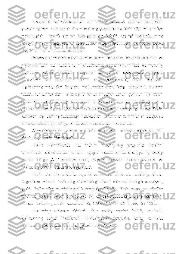 13
Rivojlanish   ko`rsatkichlaridan   biri   bo`lgan   chuchuk   qalampir   barg   sathi
yuzasining   ham   ortib   borish   dinamikasi   eng   yuqori   ko`rsatkichi   42,0   ming   m 2
/ga
meva   tugish   –   texnik   yetilish   fazasiga   to`g`ri   kelishi,   keyingi   fazalarda   uning
pasayib   borib,   biologik   yetilish   fazasida   28,4   ming   m 2
/ga   bo`lishi   Ye.A.Bolshakova
[18;   24   b.]   ma`lumotlarida keltirilgan.
Sabzavot   almashlab   ekish   tizimida   karam,   kartoshka,   chuchuk   qalampir   va
piyoz   ekinlarini   turli   tuproq   iqlim   sharoitlarida   oziqlanishi,   mineral   va   mahalliy
o`g`itlarni   qo`llash   muddati,   me`yorlari   va   qo`llash   chuqurliklari   bo`yicha
o`tkazilgan   dala   tajribalarini   tahlili   shuni   ko`rsatadiki,   fosfor   saqlovchi
o`g`itlarning   me`yorlari   bo`yicha   ma`lumotlar   ancha   keng   diapazonda   o`zgarib
turadi.   Bundan   tashqari   fosfor   o`g`iti   ishlab   chiqarish   uchun   Qizilqum   fosforitlari
ishlatilishi   bu   sohada   ilmiy   ishlanishlarning   olib   borilmaganligini   tasdiqlaydi.   Shu
jihatdan   olib   qaralganda   Qizilqum   fosforitlari   asosida   olingan   yangi   tipdagi   fosfor
saqlovchi   o`g`itlarning   tuproqdagi   harakatchan   fosfor   bilan   ta`minlanish   darajasiga
ko`ra   samaradorligini   o`rganish   dolzarb   masalalardan   hisoblanadi.
A lmashlab   ekish   tizimida   eng   ko`p   ekiladigan     sabzavot   ekin lardan   biri
chuchuk qalampir    hisoblanadi.
Fosfor   o`simliklarda   o`ta   muhim   biokimyoviy   jarayonlar   o`tishini
ta`minlovchi   elementlardan   biridir.   H ujayra   metabolizmida   energiyaning   asosiy
manbai   bo`lgan   ATF   tarkibiga   kiradi,   irsiyatni   tashuvchi   nuklein   kislotalar   va
boshqa organik moddalar tarkibiga kiradi.
F osfor   o` simlik   tarkibida   organik   va   mineral   birikmalar   tarkibiga   kiradi.
Organik   va   mineral   fosforning   o`simlikdagi   nisbati   ekin   turi biologik xususiyati,
yoshi,   fosfor   bilan   ta`minlanganlik   darajasiga   bog`liq.   Yosh   maysa   va   nihollar
tarkibida   organik   fosfor   ko`p   (90-95   %)   keyingi   muddatlarda   uning   kamayishi
mineral fosforning ortishi    kuzatiladi   [95;   639   b.,   63;   130-234   b.,   99;   159-162   b.].
F osforning   sabzavot   ekinlari   uchun   asosiy   manbai   bo`lib,   ortofosfat
kislotasining   tuzlari   hisoblanadi.   O`zlashtirilish   darajasiga   ko`ra   ortofosfat
kislotasining   bir   valentli   anioni   eng   yaxshi   o`zlashtiriladi. 