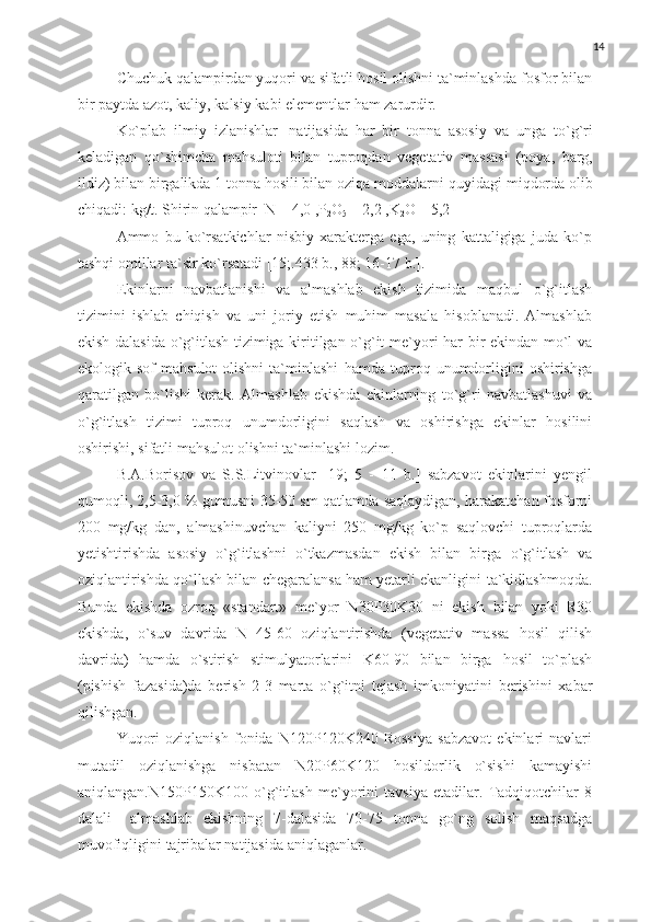 14
Chuchuk qalampird an   yuqori   va   sifatli   hosil   olishni   ta`minlashda   fosfor   bilan
bir   paytda   azot, kaliy,   kalsiy   kabi   elementlar   ham   zarurdir.
Ko`plab   ilmiy   izlanishlar   natijasida   har   bir   tonna   asosiy   va   unga   to`g`ri
keladigan   qo`shimcha   mahsuloti   bilan   tuproqdan   vegetativ   massasi   (poya,   barg,
ildiz) bilan birgalikda 1 tonna hosili bilan oziqa moddalarni   quyidagi   miqdorda   olib
chiqadi:   kg/t.  Shirin qalampir    N   –   4,0 ,P
2 O
5   –   2,2 ,K
2 O – 5,2  
Ammo   bu   ko`rsatkichlar   nisbiy   xarakterga   ega,   uning   kattaligiga   juda   ko`p
tashqi   omillar   ta`sir   ko`rsatadi   [15;.433   b.,   88; 16-17   b.].
Ekinlarni   navbatlanishi   va   almashlab   ekish   tizimida   maqbul   o`g`itlash
tizimini   ishlab   chiqish   va   uni   joriy   etish   muhim   masala   hisoblanadi.   Almashlab
ekish dalasida o`g`itlash tizimiga kiritilgan o`g`it   me`yori har bir ekindan mo`l va
ekologik  sof   mahsulot  olishni   ta`minlashi   hamda  tuproq  unumdorligini   oshirishga
qaratilgan   bo`lishi   kerak.   Almashlab   ekishda   ekinlarning   to`g`ri   navbatlashuvi   va
o`g`itlash   tizimi   tuproq   unumdorligini   saqlash   va   oshirishga   ekinlar   hosilini
oshirishi,   sifatli   mahsulot   olishni   ta`minlashi   lozim.
B.A.Borisov   va   S.S.Litvinovlar   [19;   5   -   11   b.]   sabzavot   ekinlarini   yengil
qumoqli,   2,5-3,0   %   gumusni   35-50   sm   qatlamda   saqlaydigan,   harakatchan   fosforni
200   mg/kg   dan,   almashinuvchan   kaliyni   250   mg/kg   ko`p   saqlovchi   tuproqlarda
yetishtirishda   asosiy   o`g`itlashni   o`tkazmasdan   ekish   bilan   birga   o`g`itlash   va
oziqlantirishda qo`llash bilan chegaralansa ham yetarli ekanligini   ta`kidlashmoqda.
Bunda   ekishda   ozroq   «standart»   me`yor   N30P30K30   ni   ekish   bilan   yoki   R30
ekishda,   o`suv   davrida   N   45-60   oziqlantirishda   (vegetativ   massa   hosil   qilish
davrida)   hamda   o`stirish   stimulyatorlarini   K60-90   bilan   birga   hosil   to`plash
(pishish   fazasida)da   berish   2-3   marta   o`g`itni   tejash   imkoniyatini   berishini   xabar
qilishgan.
Yuqori   oziqlanish   fonida   N120P120K240   Rossiya   sabzavot   ekinlari   navlari
mutadil   oziqlanishga   nisbatan   N20P60K120   hosildorlik   o`sishi   kamayishi
aniqlangan.N150P150K100   o`g`itlash   me`yorini   tavsiya   etadilar.   Tadqiqotchilar   8
dalali     almashlab   ekishning   7-dalasida   70-75   tonna   go`ng   solish   maqsadga
muvofiqligini   tajribalar natijasida   aniqlaganlar. 