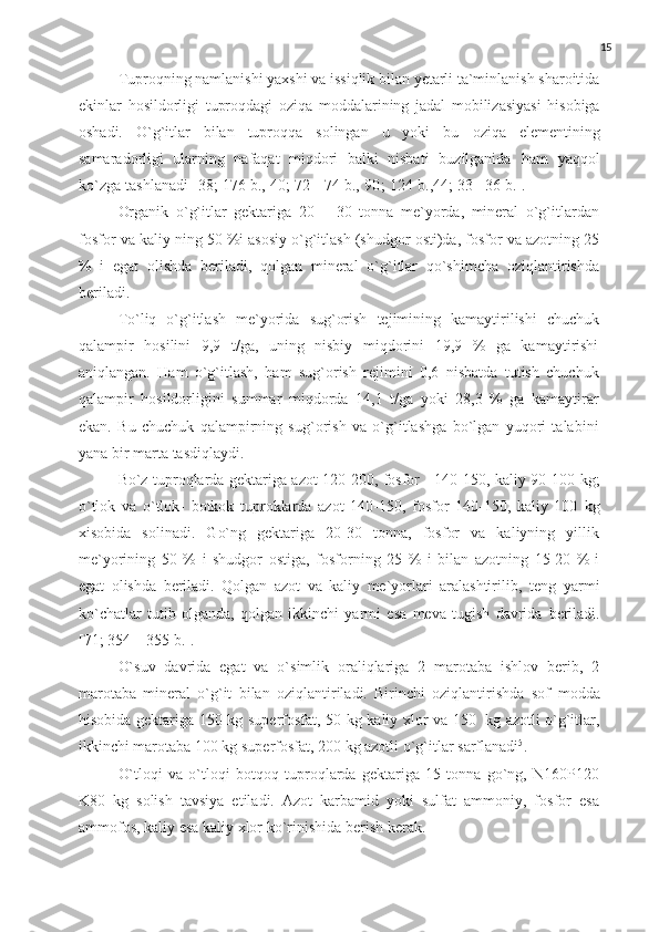 15
Tuproqning   namlanishi   yaxshi   va   issiqlik   bilan   yetarli   ta`minlanish   sharoitida
ekinlar   hosildorligi   tuproqdagi   oziqa   moddalarining   jadal   mobilizasiyasi   hisobiga
oshadi.   O`g`itlar   bilan   tuproqqa   solingan   u   yoki   bu   oziqa   elementining
samaradorligi   ularning   nafaqat   miqdori   balki   nisbati   buzilganida   ham   yaqqol
ko`zga   tashlanadi   [38;   176   b.,   40;   72   -   74   b.,  9 0 ;   124   b.,44; 33   - 36   b.].
Organik   o`g`itlar   gektariga   20   –   30   tonna   me`yorda,   mineral   o`g`itlardan
fosfor   va   kaliy   ning   50   %i   asosiy   o`g`itlash   (shudgor   osti)da,   fosfor   va   azotning   25
%   i   egat   olishda   beriladi,   qolgan   mineral   o`g`itlar   qo`shimcha   oziqlantirishda
beriladi.
To`liq   o`g`itlash   me`yorida   sug`orish   tejimining   kamaytirilishi   chuchuk
qalampir   hosilini   9,9   t/ga,   uning   nisbiy   miqdorini   19,9   %   ga   kamaytirishi
aniqlangan.   Ham   o`g`itlash,   ham   sug`orish   rejimini   0,6   nisbatda   tutish   chuchuk
qalampir   hosildorligini   summar   miqdorda   14,1   t/ga   yoki   28,3   %   ga   kamaytirar
ekan.   Bu   chuchuk   qalampirning   sug`orish   va   o`g`itlashga   bo`lgan   yuqori   talabini
yana   bir marta   tasdiqlaydi.
Bo`z tuproqlarda gektariga azot 120-200, fosfor - 140-150, kaliy 90-100   kg;
o`tlok   va   o`tlok-   botkok   tuproklarda   azot   140-150,   fosfor   140-150,   kaliy   100   kg
xisobida   solinadi.   Go`ng   gektariga   20-30   tonna,   fosfor   va   kaliyning   yillik
me`yorining   50   %   i   shudgor   ostiga,   fosforning   25   %   i   bilan   azotning   15-20   %   i
egat   olishda   beriladi.   Qolgan   azot   va   kaliy   me`yorlari   aralashtirilib,   teng   yarmi
ko`chatlar   tutib   olganda,   qolgan   ikkinchi   yarmi   esa   meva   tugish   davrida   beriladi.
[71; 354   –   355   b.].
O`suv   davrida   egat   va   o`simlik   oraliqlariga   2   marotaba   ishlov   berib,   2
marotaba   mineral   o`g`it   bilan   oziqlantiriladi.   Birinchi   oziqlantirishda   sof   modda
hisobida   gektariga   150 kg   superfosfat,   50   kg   kaliy   xlor   va   150   kg   azotli o`g`itlar,
ikkinchi marotaba 100 kg superfosfat, 200 kg azotli o`g`itlar   sarflanadi 5
.
O`tloqi   va   o`tloqi   botqoq   tuproqlarda   gektariga   15   tonna   go`ng,   N160P120
K80   kg   solish   tavsiya   etiladi.   Azot   karbamid   yoki   sulfat   ammoniy,   fosfor   esa
ammofos,   kaliy   esa kaliy   xlor   ko`rinishida berish   kerak. 