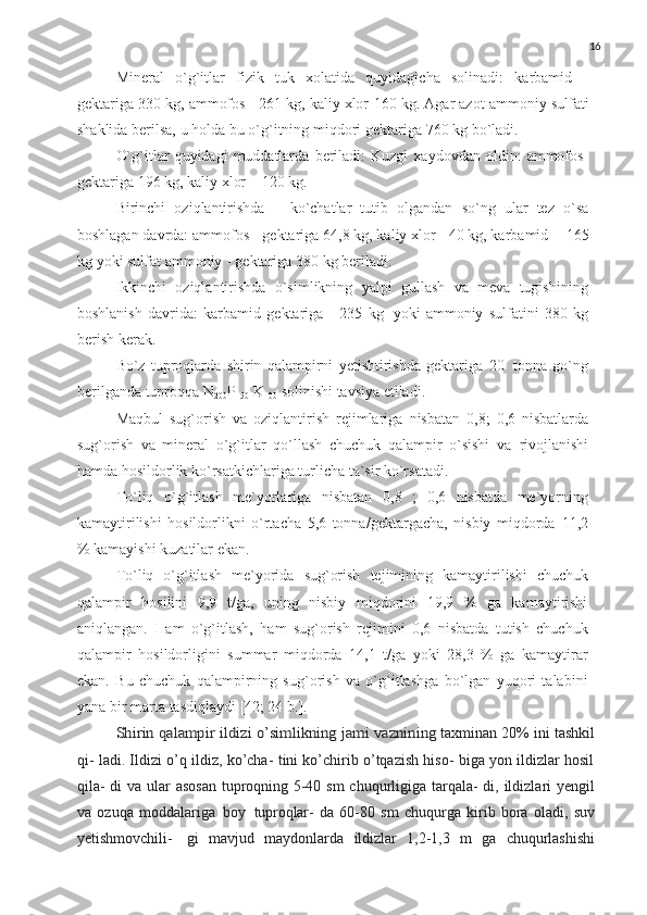 16
Mineral   o`g`itlar   fizik   tuk   xolatida   quyidagicha   solinadi:   karbamid   -
gektariga   330   kg,   ammofos   - 261   kg, kaliy xlor-160   kg.   Agar azot   ammoniy   sulfati
shaklida   berilsa,   u   holda   bu   o`g`itning   miqdori   gektariga   760   kg   bo`ladi.
O`g`itlar   quyidagi   muddatlarda   beriladi:   Kuzgi   xaydovdan   oldin:   ammofos-
gektariga   196   kg,   kaliy   xlor   –   120 kg.
Birinchi   oziqlantirishda   –   ko`chatlar   tutib   olgandan   so`ng   ular   tez   o`sa
boshlagan davrda: ammofos   - gektariga 64,8 kg, kaliy xlor - 40 kg, karbamid   -   165
kg   yoki   sulfat   ammoniy   -   gektariga   380 kg   beriladi.
Ikkinchi   oziqlantirishda   o`simlikning   yalpi   gullash   va   meva   tugishining
boshlanish   davrida:   karbamid   gektariga   -   235   kg   yoki   ammoniy   sulfatini   380   kg
berish   kerak.
Bo`z   tuproqlarda   shirin   qalampirni   yetishtirishda   gektariga   20   tonna   go`ng
berilganda tuproqqa   N
200 P
150   K
100   solinishi   tavsiya   etiladi.
Maqbul   sug`orish   va   oziqlantirish   rejimlariga   nisbatan   0,8;   0,6   nisbatlarda
sug`orish   va   mineral   o`g`itlar   qo`llash   chuchuk   qalampir   o`sishi   va   rivojlanishi
hamda hosildorlik   ko`rsatkichlariga   turlicha   ta`sir   ko`rsatadi.
To`liq   o`g`itlash   me`yorlariga   nisbatan   0,8   ;   0,6   nisbatda   me`yorning
kamaytirilishi   hosildorlikni   o`rtacha   5,6   tonna/gektargacha,   nisbiy   miqdorda   11,2
% kamayishi kuzatilar   ekan.
To`liq   o`g`itlash   me`yorida   sug`orish   tejimining   kamaytirilishi   chuchuk
qalampir   hosilini   9,9   t/ga,   uning   nisbiy   miqdorini   19,9   %   ga   kamaytirishi
aniqlangan.   Ham   o`g`itlash,   ham   sug`orish   rejimini   0,6   nisbatda   tutish   chuchuk
qalampir   hosildorligini   summar   miqdorda   14,1   t/ga   yoki   28,3   %   ga   kamaytirar
ekan.   Bu   chuchuk   qalampirning   sug`orish   va   o`g`itlashga   bo`lgan   yuqori   talabini
yana   bir marta   tasdiqlaydi   [42; 24   b.].Shirin	 qalampir	 ildizi	 o’simlikning	 jami	 vaznining
  taxminan   20%   ini   tashkil
qi- ladi. Ildizi o’q ildiz, ko’cha- tini ko’chirib o’tqazish hiso- biga yon ildizlar hosil
qila-  di  va ular  asosan  tuproqning 5-40 sm  chuqurligiga tarqala-  di, ildizlari  yengil
va   ozuqa   moddalariga   boy   tuproqlar-   da   60-80   sm   chuqurga   kirib   bora   oladi,   suv
yetishmovchili-   gi   mavjud   maydonlarda   ildizlar   1,2-1,3   m   ga   chuqurlashishi 