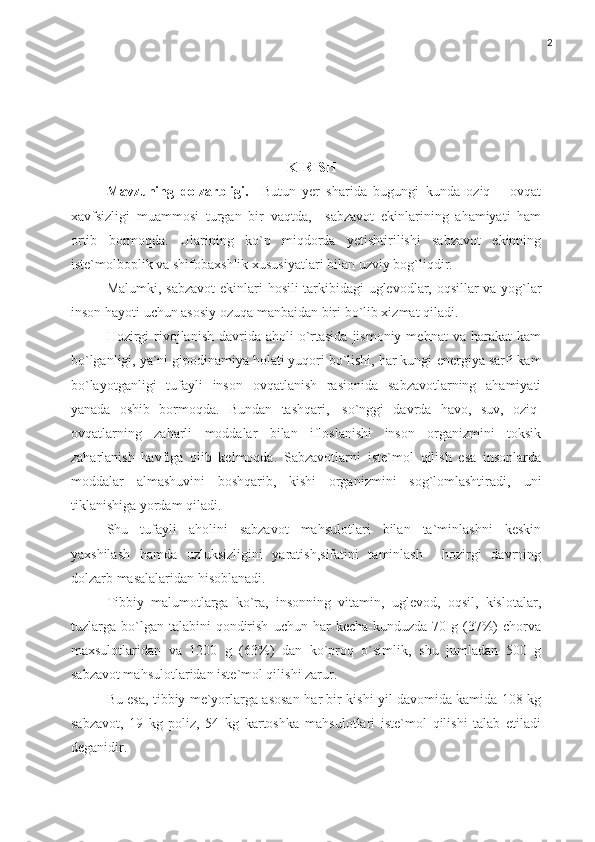 2
KIRISH
Mavzuning   dolzarbligi.     Butun   yer   shar ida   bugungi   kunda   oziq   –   ovqat
xavfsizligi   muammosi   turgan   bir   vaqtda,     sabzavot   ekinlarining   ahamiyati   ham
ortib   bormoqda.   Ularining   ko`p   miqdorda   yetishtirilishi   sabzavot   ekinning
iste`molboplik   va   shifobaxshlik   xususiyatlari   bilan   uzviy   bog`liqdir.   
Malumki, s abzavot   ekinlari   hosili   tarkibidagi   uglevodlar,   oqsillar   va   yog`lar
inson   hayoti   uchun   asosiy   ozuqa   manbaidan   biri   bo`lib xizmat   qiladi.
Hozirgi   rivojlanish  davrida  aholi  o`rtasida   jismoniy  mehnat   va   harakat  kam
bo`lganligi, ya`ni gipodinamiya holati yuqori bo`lishi, har kungi   energiya   sarfi   kam
bo`layotganligi   tufayli   inson   ovqatlanish   rasionida   sabzavotlarning   ahamiyati
yanada   oshib   bormoqda.   Bundan   tashqari,   so`nggi   davrda   havo,   suv,   oziq-
ovqatlarning   zaharli   moddalar   bilan   ifloslanishi   inson   organizmini   toksik
zaharlanish   havfiga   olib   kelmoqda.   Sabzavotlarni   iste`mol   qilish   esa   insonlarda
moddalar   almashuvini   boshqarib,   kishi   organizmini   sog`lomlashtiradi,   uni
tiklanishiga yordam   qiladi.
Shu   tufayli   aholini   sabzavot   mahsulotlari   bilan   ta`minlashni   keskin
yaxshilash   hamda   uzluksizligini   yaratish,sifatini   taminlash     hozirgi   davrning
dolzarb   masalalaridan   hisoblanadi.
Tibbiy   malumotlarga   ko`ra,   insonning   vitamin,   uglevod,   oqsil,   kislotalar,
tuzlarga   bo`lgan   talabini   qondirish   uchun   har   kecha-kunduzda   70   g   (37%)   chorva
maxsulotlaridan   va   1200   g   (63%)   dan   ko`proq   o`simlik,   shu   jumladan   500   g
sabzavot mahsulotlaridan iste`mol qilishi zarur. 
Bu esa, tibbiy me`yorlarga asosan   har bir kishi yil davomida kamida 108 kg
sabzavot,   19   kg   poliz,   54   kg   kartoshka   mahsulotlari   iste`mol   qilishi   talab   etiladi
deganidir. 