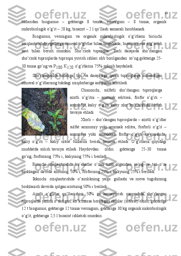 22
turlaridan   biogumus   –   gektariga   8   tonna,   vermigum   –   8   tonna,   organik
mikrobiologik o’g’it – 20 kg, bioazot – 2 l qo’llash samarali hisoblanadi.
Biogumus,   vermigum   va   organik   mikrobiologik   o’g’itlarni   birinchi
oziqlantirishda egatlarga mineral o’g’itlar bilan birgalikda, bioazotni esa sug’orish
suvi   bilan   berish   mumkin.   Sho’rxok   tuproqlar.   Turli   darajada   sho’rlangan
sho’rxok tuproqlarda tuproqni yuvish ishlari olib borilgandan   so’ng gektariga 25-
30 tonna go’ng va P
180   K
120   o’g’itlarini 75% solinib haydaladi.
Sho’rlanganlik   holatiga,   tipi   va   darajasiga   qarab   tuproqlarga   solinadigan
mineral o’g’itlarning tukdagi miqdorlariga aniqliklar kiritiladi.
Chunonchi,   sulfatli   sho’rlangan   tuproqlarga
azotli   o’g’itni   –   ammiak   selitrasi,   fosfor   o’g’iti   –
ammofos, kaliy   o’g’iti   kaliy   xlor   ko’rinishida   berish
tavsiya  etiladi.
Xlorli – sho’rlangan tuproqlarda – azotli o’g’itlar
sulfat   ammoniy   yoki   ammiak   selitra,   fosforli   o’g’it   –
ammofos   yoki   murakkab   fosfor   o’g’iti   ko’rinishida,
kaliy   o’g’iti   –   kaliy   nitrat   tuzlarini   berish   tavsiya   etiladi.   O’g’itlarni   quyidagi
muddatda   solish   tavsiya   etiladi.   Haydovdan     oldin     gektariga     25-30     tonna
go’ng,  fosforning   75%   i,   kaliyning   75%   i   beriladi.
Birinchi   oziqlantirishda   ko’chatlar   o’zini   tutib   olgandan   so’ng   va   tez   o’sa
boshlagan   davrda   azotning   50% i, fosforning 25% i, kaliyning 25% i beriladi.
Ikkinchi   oziqlantirishda   o’simlikning   yalpi   gullashi   va   meva   tugishining
boshlanish davrida qolgan azotning 50% i beriladi:
Azotli   o’g’itlar   qo’llanishini   50%   ga   kamaytirish   maqsadida   sho’rlangan
tuproqlarda   yaxshi   o’sadigan,   ko’k   massa  beradigan   ekinlar   (siderat)   ekish,   gektariga
12   t   biogumus, gektariga 12 tonna vermigum, gektariga 30 kg organik mikrobiologik
o’g’it, gektariga 2,5 l bioazot ishlatish  mumkin. 