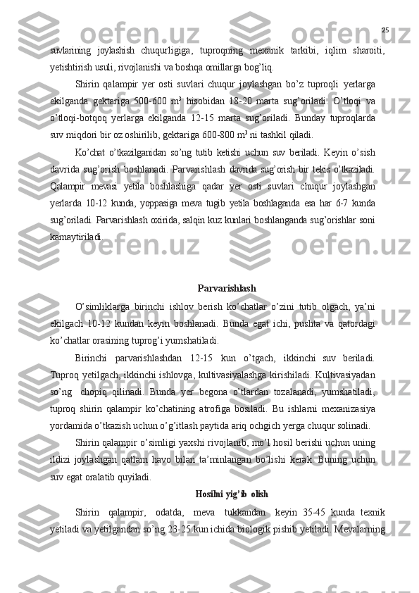 25
suvlarining   joylashish   chuqurligiga,   tuproqning   mexanik   tarkibi,   iqlim   sharoiti,
yetishtirish   usuli,   rivojlanishi   va   boshqa   omillarga   bog’liq.
Shirin   qalampir   yer   osti   suvlari   chuqur   joylashgan   bo’z   tuproqli   yerlarga
ekilganda   gektariga   500-600   m 3
  hisobidan   18-20   marta   sug’oriladi.   O’tloqi   va
o’tloqi-botqoq   yerlarga   ekilganda   12-15   marta   sug’oriladi.   Bunday   tuproqlarda
suv miqdori bir oz oshirilib, gektariga 600-800 m 3
 ni tashkil  qiladi.
Ko’chat   o’tkazilganidan   so’ng   tutib   ketishi   uchun   suv   beriladi.   Keyin   o’sish
davrida   sug’orish   boshlanadi.   Parvarishlash   davrida sug’orish   bir   tekis o’tkaziladi.
Qalampir   mevasi   yetila   boshlashiga   qadar   yer   osti   suvlari   chuqur   joylashgan
yerlarda   10-12   kunda,   yoppasiga   meva   tugib   yetila   boshlaganda   esa   har   6-7   kunda
sug’oriladi.   Parvarishlash   oxirida,   salqin   kuz   kunlari  boshlanganda   sug’orishlar   soni
kamaytiriladi.
Parvarishlash
O’simliklarga   birinchi   ishlov   berish   ko’chatlar   o’zini   tutib   olgach,   ya’ni
ekilgach   10-12   kundan   keyin   boshlanadi.   Bunda   egat   ichi,   pushta   va   qatordagi
ko’chatlar orasining tuprog’i yumshatiladi.
Birinchi   parvarishlashdan   12-15   kun   o’tgach,   ikkinchi   suv   beriladi.
Tuproq yetilgach, ikkinchi ishlovga, kultivasiyalashga kirishiladi. Kultivasiyadan
so’ng   chopiq   qilinadi.   Bunda   yer   begona   o’tlardan   tozalanadi,   yumshatiladi,
tuproq   shirin   qalampir   ko’chatining   atrofiga   bosiladi.   Bu   ishlarni   mexanizasiya
yordamida   o’tkazish   uchun o’g’itlash paytida ariq ochgich yerga chuqur solinadi.
Shirin   qalampir   o’simligi   yaxshi   rivojlanib,   mo’l   hosil berishi uchun uning
ildizi   joylashgan   qatlam   havo   bilan   ta’minlangan   bo’lishi   kerak.   Buning   uchun
suv   egat   oralatib  quyiladi.Hosilni
 	yig’ib  	olish
Shirin	
  qalampir,	  odatda,	  meva	  tukkandan	  keyin   35-45   kunda   texnik
yetiladi va yetilgandan so’ng 23-25 kun ichida biologik pishib yetiladi. Mevalarning 