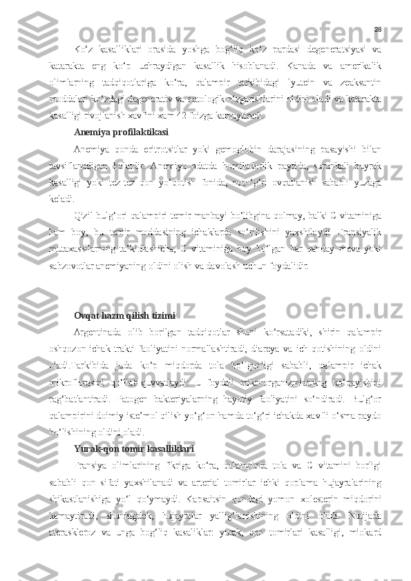 28
Ko‘z   kasalliklari   orasida   yoshga   bog‘liq   ko‘z   pardasi   degeneratsiyasi   va
katarakta   eng   ko‘p   uchraydigan   kasallik   hisoblanadi.   Kanada   va   amerikalik
olimlarning   tadqiqotlariga   ko‘ra,   qalampir   tarkibidagi   lyutein   va   zeaksantin
moddalari ko‘zdagi degenerativ va patologik o‘zgarishlarini oldini oladi va katarakta
kasalligi rivojlanish xavfini xam 42 foizga kamaytiradi.
Anemiya profilaktikasi
Anemiya   qonda   eritrotsitlar   yoki   gemoglobin   darajasining   pasayishi   bilan
tavsiflanadigan   holatdir.   Anemiya   odatda   homiladorlik   paytida,   surunkali   buyrak
kasalligi   yoki   tez-tez   qon   yo‘qotish   fonida,   noto‘g‘ri   ovqatlanish   sababli   yuzaga
keladi.
Qizil bulg‘ori qalampiri temir manbayi bo‘libgina qolmay, balki C vitaminiga
ham   boy,   bu   temir   moddasining   ichaklarda   so‘rilishini   yaxshilaydi.   Fransiyalik
mutaxassilarning   ta’kidlashicha,   C   vitaminiga   boy   bo‘lgan   har   qanday   meva   yoki
sabzovotlar anemiyaning oldini olish va davolash uchun foydalidir.
Ovqat hazm qilish tizimi
Argentinada   olib   borilgan   tadqiqotlar   shuni   ko‘rsatadiki,   shirin   qalampir
oshqozon-ichak   trakti   faoliyatini   normallashtiradi,   diareya   va   ich   qotishining   oldini
oladi.Tarkibida   juda   ko‘p   miqdorda   tola   bo‘lganligi   sababli,   qalampir   ichak
mikroflorasini   qo‘llab-quvvatlaydi:   u   foydali   mikroorganizmlarning   ko‘payishini
rag‘batlantiradi.   Patogen   bakteriyalarning   hayotiy   faoliyatini   so‘ndiradi.   Bulg‘or
qalampirini doimiy iste’mol qilish yo‘g‘on hamda to‘g‘ri ichakda xavfli o‘sma paydo
bo‘lishining oldini oladi.
Yurak-qon tomir kasalliklari
Fransiya   olimlarining   fikriga   ko‘ra,   qalampirda   tola   va   C   vitamini   borligi
sababli   qon   sifati   yaxshilanadi   va   arterial   tomirlar   ichki   qoplama   hujayralarining
shikastlanishiga   yo‘l   qo‘ymaydi.   Kapsaitsin   qondagi   yomon   xolesterin   miqdorini
kamaytiradi,   shuningdek,   hujayralar   yallig‘lanishining   oldini   oladi.   Natijada
ateraskleroz   va   unga   bog‘liq   kasaliklar:   yurak,   qon   tomirlari   kasalligi,   miokard 