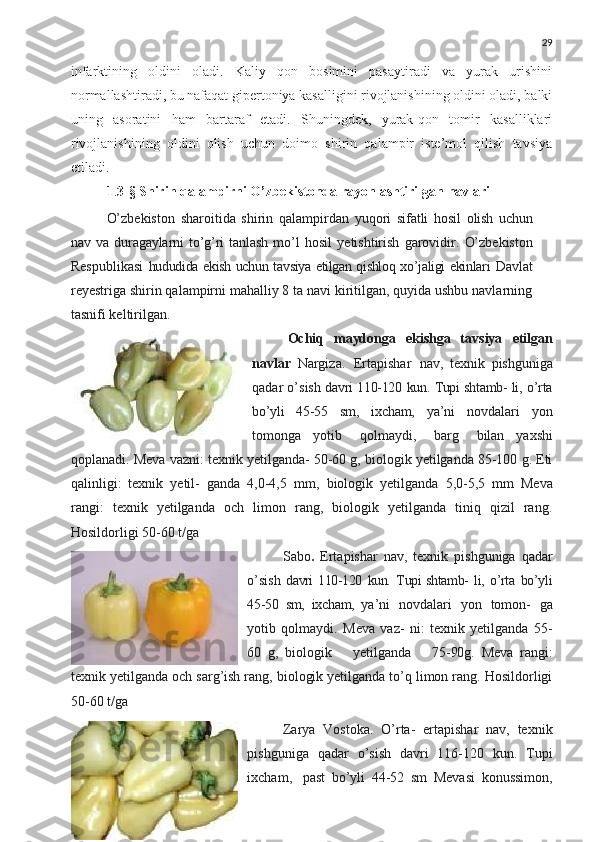 29
infarktining   oldini   oladi.   Kaliy   qon   bosimini   pasaytiradi   va   yurak   urishini
normallashtiradi, bu nafaqat gipertoniya kasalligini rivojlanishining oldini oladi, balki
uning   asoratini   ham   bartaraf   etadi.   Shuningdek,   yurak-qon   tomir   kasalliklari
rivojlanishining   oldini   olish   uchun   doimo   shirin   qalampir   iste’mol   qilish   tavsiya
etiladi.
1 . 3 -§  Shirin qalampirni O’zbekistonda rayonlashtirilgan navlari
O’zbekiston   sharoitida   shirin   qalampirdan   yuqori   sifatli   hosil   olish   uchun
nav   va   duragaylarni   to’g’ri   tanlash   mo’l   hosil   yetishtirish   garovidir.   O’zbekiston
Respublikasi   hududida ekish uchun tavsiya etilgan qishloq xo’jaligi ekinlari   Davlat
reyestriga shirin qalampirni mahalliy 8 ta navi kiritilgan, quyida ushbu navlarning
tasnifi keltirilgan.  
Ochiq   maydonga   ekishga   tavsiya   etilgan
navlar   Nargiza.   Ertapishar   nav,   texnik   pishguniga
qadar o’sish   davri   110-120   kun.   Tupi   shtamb-  li,   o’rta
bo’yli   45-55   sm,   ixcham,   ya’ni   novdalari   yon
tomonga   yotib  qolmaydi,	  barg	  bilan   yaxshi
qoplanadi. Meva vazni: texnik yetilganda- 50-60 g, biologik yetilganda 85-100 g. Eti
qalinligi:   texnik   yetil-   ganda   4,0-4,5   mm,   biologik   yetilganda   5,0-5,5   mm   Meva
rangi:   texnik   yetilganda   och   limon   rang,   biologik   yetilganda   tiniq   qizil   rang.
Hosildorligi 50-60 t/ga 
Sabo .   Ertapishar   nav,   texnik   pishguniga   qadar
o’sish   davri 110-120   kun.   Tupi shtamb-   li,   o’rta   bo’yli
45-50   sm,   ixcham,   ya’ni   novdalari   yon   tomon-   ga
yotib   qolmaydi.   Meva   vaz-   ni:   texnik   yetilganda   55-
60   g,   biologik     yetilganda     75- 90 g.   Meva   rangi:
texnik yetilganda och sarg’ish rang, biologik yetilganda to’q limon rang. Hosildorligi
50-60 t/ga
Zarya   Vostoka.   O’rta-   ertapishar   nav,   texnik
pishguniga   qadar   o’sish   davri   116-120   kun.   Tupi
ixcham,   past   bo’yli   44-52   sm   Mevasi   konussimon, 