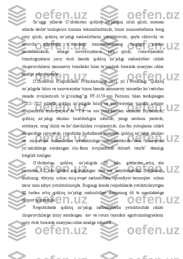 3
So’nggi   yillarda   O’zbekiston   qishloq   xo’jaligini   isloh   qilish,   xususan
sohada   davlat   boshqaruvi   tizimini   takomillashtirish,   bozor   munosabatlarini   keng
joriy   qilish,   qishloq   xo’jaligi   mahsulotlarini   yetishtiruvchi,   qayta   ishlovchi   va
sotuvchi   subyektlar   o’rtasidagi   munosabatlarning   huquqiy   asosini
mustahkamlash,   sohaga   investisiyalarni   jalb   qilish,   resurstejamkor
texnologiyalarni   joriy   etish   hamda   qishloq   ho’jaligi   mahsulotlari   ishlab
chiqaruvchilarni   zamonaviy   texnikalar   bilan   ta’minlash   borasida   muayyan   ishlar
amalga oshirilmoqda.
O’zbekiston   Respublikasi   Prezidentining   2021   yil 3 fevraldagi “Qishloq
xo’jaligida bilim va innovasiyalar tizimi hamda zamonaviy xizmatlar ko’rsatishni
yanada   rivojlantirish   to’g’risidagi”gi   PF-6159-son   Farmoni   bilan   tasdiqlangan
“2021-2025   yillarda   qishloq   xo’jaligida   bilim   va   innovasiyalar   tizimini   ustuvor
rivojlantirish   konsepsiyasi”da   “Yer   va   suv   resurslaridan   samarali   foydalanish,
qishloq   xo’jaligi   ekinlari   hosildorligini   oshirish,   yangi   navlarni   yaratish,
seleksiya,   urug’chilik  va   ko’chatchilikni   rivojlantirish,   ilm-fan  yutuqlarini   ishlab
chiqarishga joriy etish, respublika hududlarini muayyan qishloq xo’jaligi ekinlari
va   oziq-ovqat   mahsulotlari   yetishtirishga   ixtisoslashtirish   kabi   konseptual
yo’nalishlarga   asoslangan   ilm-fanni   rivojlantirish   dolzarb   vazifa”   ekanligi
belgilab berilgan.
O’zbekiston     qishloq     xo’jaligida     20     mln     gektardan   ortiq,   shu
jumladan   3,2   mln   gektar   sug’oriladigan   ekin   yer   maydonlaridan   foydalanib,
aholining   ehtiyoji   uchun   oziq-ovqat   mahsulotlari,   iqtisodiyot   tarmoqlari   uchun
zarur xom ashyo yetishtirilmoqda. Bugungi kunda respublikada yetishtirilayotgan
80   turdan   ortiq   qishloq   xo’jaligi   mahsulotlari   dunyoning   66   ta   mamlakatiga
eksport  qilinmoqda.
Respublikada   qishloq   xo’jaligi   mahsulotlarini   yetishtirishda   ishlab
chiqaruvchilarga   ilmiy   asoslangan   suv   va   resurs   tejamkor   agrotexnologiyalarni
joriy etish borasida muayyan ishlar amalga oshirildi. 