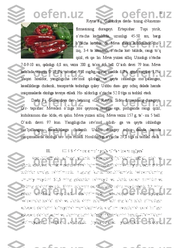 32
Reyna   F
1 .   Gollandiya   davla-  tining «Nunems»
firmasining   duragayi.   Ertapishar.   Tupi   yirik,
o’rtacha   kattalikda,   uzunligi   45-50   sm,   bargi
o’rtacha   kattalik-   da.   Meva   shakli   kubiksimon-cho’-
ziq,   3-4   ta   kamerali,   o’rtacha   kat-  talikda,   rangi   to’q
qizil,   eti   qa-   lin.   Meva   yuzasi   silliq.   Uzunli gi   o’rtacha
7-8-9-10   sm,   qalinligi   6,8   sm,   vazni   200   g,   ta’mi   4,5   ball.   O’sish   davri   79   kun.   Meva
tarkibida   vitamin   S   18,3%,   nitratlar   /110   mg/kg,   quruq   modda   6,0%,   qand   miqdori   3,1%.
Yuqori   hosildor,   yangiligicha   iste’mol   qilishga   va   qayta   ishlashga   mo’ljallangan,
kasalliklarga   chidamli,   transportda   tashishga   qulay.   Ushbu   dura-   gay   ochiq   dalada   hamda
issiqxonalarda   ekishga   tavsiya   etiladi.   Ho-  sildorligi   o’rtacha   52.0   t/ga   ni   tashkil   etadi.  
Derbi F
1.   Gollandiya dav- latining   «De   Reyter   Side»   firmasining duragayi.
O’r-   tapishar.   Mevalari   o’ziga   xos   qaymoq   rangga   ega,   pishganda   rangi   qizil,
kubiksimon sha- klda, eti qalin. Meva yuzasi  silliq.   Meva   vazni   157   g,   ta’-  mi   5   ball.
O’sish   davri   97   kun.   Yangiligicha   iste’mol   qilish-   ga   va   qayta   ishlashga
mo’ljallangan,   kasalliklarga   chidamli.   Ushbu   duragay   ochiq   dalada   hamda
issiqxonalarda   ekishga   tav-  siya   etiladi.   Hosildorligi   o’rtacha   29,8   t/ga   ni   tashkil   etadi.
II. BOB Shirin qalampir yetishtirish texnologiyasi
Respublikamizda   so’nggi   yillarda   issiqxona   xo’jaliklarini   tashkil   etish   va
ularda sabzavot hamda meva  е tishtirish hajmini tubdan oshirish bo’yicha qator chora-
tadbirlar   amalga   oshirilmoqda.   Bugungi   kunda   respublikamizda   issiqxonalarning
umumiy   maydoni   50,5   ming   gektardan   oshmaydi   va   ularda   asosan   pomidor   va
bodring   е tishtirilmoqda.   Shirin   qalampir   esa   faqatgina   ochiq  maydonlarda   2,3  ming
gektar   atrofidagi   maydonda   е tishtirilmoqda.   Resurstejamkor   isitilmaydigan
issiqxonalar   tashkil   etish   va   ularda   shirin   qalampir   kabi   eng   ko’p   talab   qilinadigan
sabzavot   ekinlarini   ko’paytirish   mamlakatimizda   sog’lom   ovqatlanish   asosi   bo’lgan
sabzavot ekinlari xajmi va ularning turini ko’paytirish imkonini beradi. O’simliklarni
isitilmaydigan   issiqxona   sharoitida   joylashtirishda   yorug’likdan   maksimal 