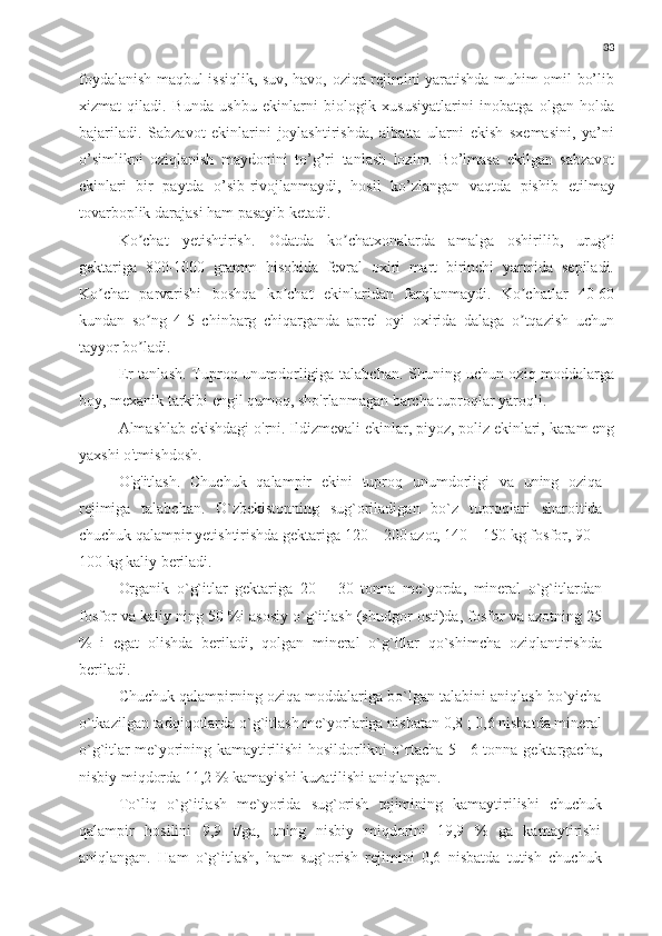 33
foydalanish maqbul issiqlik, suv, havo, oziqa rejimini yaratishda muhim omil bo’lib
xizmat   qiladi.   Bunda   ushbu   ekinlarni   biologik   xususiyatlarini   inobatga   olgan   holda
bajariladi.   Sabzavot   ekinlarini   joylashtirishda,   albatta   ularni   ekish   sxemasini,   ya’ni
o’simlikni   oziqlanish   maydonini   to’g’ri   tanlash   lozim.   Bo’lmasa   ekilgan   sabzavot
ekinlari   bir   paytda   o’sib-rivojlanmaydi,   hosil   ko’zlangan   vaqtda   pishib   е tilmay
tovarboplik darajasi ham pasayib ketadi. 
Ko chat   yetishtirish.   Odatda   ko chatxonalarda   amalga   oshirilib,   urug iʼ ʼ ʼ
gektariga   800-1000   gramm   hisobida   fevral   oxiri   mart   birinchi   yarmida   sepiladi.
Ko chat   parvarishi   boshqa   ko chat   ekinlaridan   farqlanmaydi.   Ko chatlar   40-60	
ʼ ʼ ʼ
kundan   so ng   4-5   chinbarg   chiqarganda   aprel   oyi   oxirida   dalaga   o tqazish   uchun	
ʼ ʼ
tayyor bo ladi.
ʼ
Er tanlash. Tuproq unumdorligiga talabchan. Shuning uchun oziq moddalarga
boy, mexanik tarkibi engil qumoq, sho'rlanmagan barcha tuproqlar yaroqli.
Almashlab ekishdagi o'rni. Ildizmevali ekinlar, piyoz, poliz ekinlari, karam eng
yaxshi o'tmishdosh.
O'g'itlash.   Chuchuk   qalampir   ekini   tuproq   unumdorligi   va   uning   oziqa
rejimiga   talabchan.   O`zbekistonning   sug`oriladigan   bo`z   tuproqlari   sharoitida
chuchuk   qalampir yetishtirishda gektariga 120 – 200 azot, 140 – 150 kg fosfor, 90 –
100   kg   kaliy   beriladi.
Organik   o`g`itlar   gektariga   20   –   30   tonna   me`yorda,   mineral   o`g`itlardan
fosfor   va   kaliy   ning   50   %i   asosiy   o`g`itlash   (shudgor   osti)da,   fosfor   va   azotning   25
%   i   egat   olishda   beriladi,   qolgan   mineral   o`g`itlar   qo`shimcha   oziqlantirishda
beriladi.
Chuchuk qalampirning oziqa moddalariga bo`lgan talabini aniqlash bo`yicha
o`tkazilgan   tadqiqotlarda   o`g`itlash   me`yorlariga   nisbatan   0,8   ;   0,6   nisbatda   mineral
o`g`itlar me`yorining kamaytirilishi hosildorlikni o`rtacha 5 - 6 tonna   gektargacha,
nisbiy   miqdorda 11,2   %   kamayishi   kuzatilishi   aniqlangan.
To`liq   o`g`itlash   me`yorida   sug`orish   tejimining   kamaytirilishi   chuchuk
qalampir   hosilini   9,9   t/ga,   uning   nisbiy   miqdorini   19,9   %   ga   kamaytirishi
aniqlangan.   Ham   o`g`itlash,   ham   sug`orish   rejimini   0,6   nisbatda   tutish   chuchuk 