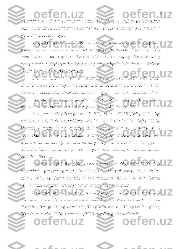 34
qalampir   hosildorligini   summar   miqdorda   14,1   t/ga   yoki   28,3   %   ga   kamaytirar
ekan.   Bu   chuchuk   qalampirning   sug`orish   va   o`g`itlashga   bo`lgan   yuqori   talabini
yana   bir marta   tasdiqlaydi.
Rivojlanish   ko`rsatkichlaridan   biri   bo`lgan   chuchuk   qalampir   barg   sathi
yuzasining   ham   ortib   borish   dinamikasi   eng   yuqori   ko`rsatkichi   42,0   ming   m 2
/ga
meva   tugish   –   texnik   yetilish   fazasiga   to`g`ri   kelishi,   keyingi   fazalarda   uning
pasayib   borib,   biologik   yetilish   fazasida   28,4   ming   m 2
/ga   bo`lishi   Ye.A.Bolshakova
[18;   24   b.]   ma`lumotlarida keltirilgan.
Chuchuk   qalampir   o`simligi   fosforni   qiyin   o`zlashtiriluvchi   shakllaridan
umuman  o`zlashtira   olmaydi.  Bir   qarashda  chuchuk  qalampir  uncha  ko`p  fosforni
o`zlashtirmasada, butun o`suv davrida fosforning ta`minoti bir xil darajada   bo`lishi
lozim.   Bu   esa   chuchuk   qalampir   o`simligining   fosforli   oziqlanishining   o`ziga
xosligini   ko`rsatuvchi   xarakterli   xususiyatlaridan   biridir   [70; 17-19   b.].
Bo`z tuproqlarda gektariga azot 120-200, fosfor - 140-150, kaliy 90-100   kg;
o`tlok   va   o`tlok-   botkok   tuproklarda   azot   140-150,   fosfor   140-150,   kaliy   100   kg
xisobida   solinadi.   Go`ng   gektariga   20-30   tonna,   fosfor   va   kaliyning   yillik
me`yorining   50   %   i   shudgor   ostiga,   fosforning   25   %   i   bilan   azotning   15-20   %   i
egat   olishda   beriladi.   Qolgan   azot   va   kaliy   me`yorlari   aralashtirilib,   teng   yarmi
ko`chatlar   tutib   olganda,   qolgan   ikkinchi   yarmi   esa   meva   tugish   davrida   beriladi.
[71; 354   –   355   b.].
Toshkent   viloyati   sharoitida   sabzavot   almashlab   ekish   tizimida   chuchuk
qalampirni   o`g`itlashning   maqbul   N200P150K100   me`yori   tavsiya   etiladi   [6;   34-
35 b.]. Ushbu o`g`itlash  me`yorida ChDNS nisbatan 80-80 va 80-90 % bo`lganda
16-   18 marta sug`orish   iqtisodiy   jihatdan   eng   maqbul hisoblanadi.
O`suv   davrida   egat   va   o`simlik   oraliqlariga   2   marotaba   ishlov   berib,   2
marotaba   mineral   o`g`it   bilan   oziqlantiriladi.   Birinchi   oziqlantirishda   sof   modda
hisobida   gektariga   150 kg   superfosfat,   50   kg   kaliy   xlor   va   150   kg   azotli o`g`itlar,
ikkinchi marotaba 100 kg superfosfat, 200 kg azotli o`g`itlar   sarflanadi 5
. 