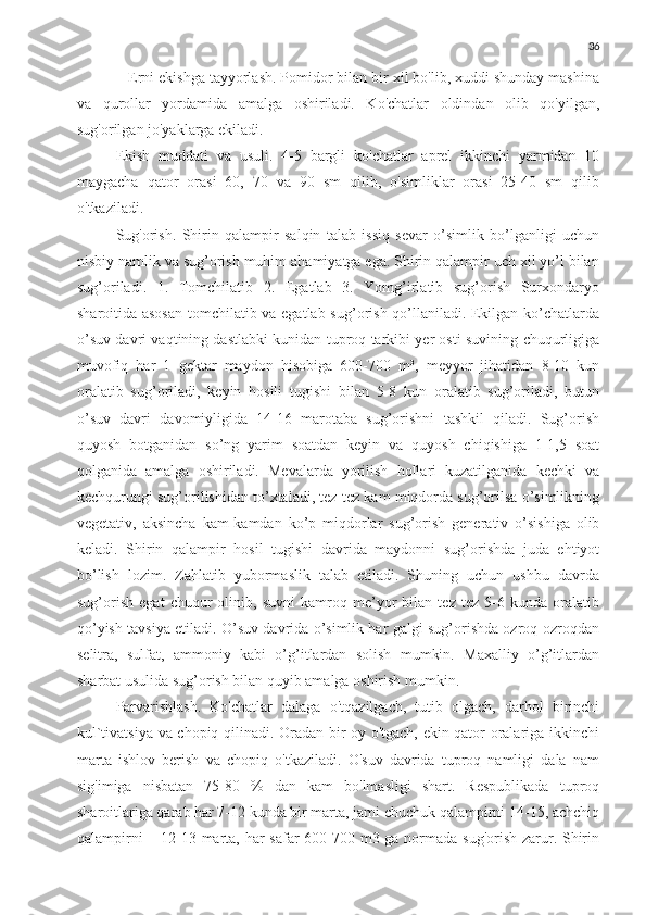 36
   Erni ekishga tayyorlash. Pomidor bilan bir xil bo'lib, xuddi shunday mashina
va   qurollar   yordamida   amalga   oshiriladi.   Ko'chatlar   oldindan   olib   qo'yilgan,
sug'orilgan jo'yaklarga ekiladi.
Ekish   muddati   va   usuli.   4-5   bargli   ko'chatlar   aprel   ikkinchi   yarmidan   10
maygacha   qator   orasi   60,   70   va   90   sm   qilib,   o'simliklar   orasi   25-40   sm   qilib
o'tkaziladi.
Sug'orish.   Shirin   qalampir   salqin   talab   issiq   sevar   o’simlik   bo’lganligi   uchun
nisbiy namlik va sug’orish muhim ahamiyatga ega. Shirin qalampir uch xil yo’l bilan
sug’oriladi.   1.   Tomchilatib   2.   Egatlab   3.   Yomg’irlatib   sug’orish   Surxondaryo
sharoitida asosan  tomchilatib va egatlab sug’orish qo’llaniladi. Ekilgan ko’chatlarda
o’suv davri vaqtining dastlabki kunidan tuproq tarkibi yer osti suvining chuqurligiga
muvofiq   har   1   gektar   maydon   hisobiga   600-700   m³,   meyyor   jihatidan   8-10   kun
oralatib   sug’oriladi,   keyin   hosili   tugishi   bilan   5-8   kun   oralatib   sug’oriladi,   butun
o’suv   davri   davomiyligida   14-16   marotaba   sug’orishni   tashkil   qiladi.   Sug’orish
quyosh   botganidan   so’ng   yarim   soatdan   keyin   va   quyosh   chiqishiga   1-1,5   soat
qolganida   amalga   oshiriladi.   Mevalarda   yorilish   hollari   kuzatilganida   kechki   va
kechqurungi sug’orilishidan to’xtaladi, tez-tez kam miqdorda sug’orilsa o’simlikning
vegetativ,   aksincha   kam-kamdan   ko’p   miqdorlar   sug’orish   generativ   o’sishiga   olib
keladi.   Shirin   qalampir   hosil   tugishi   davrida   maydonni   sug’orishda   juda   ehtiyot
bo’lish   lozim.   Zahlatib   yubormaslik   talab   etiladi.   Shuning   uchun   ushbu   davrda
sug’orish   egat   chuqur   olinib,   suvni   kamroq   me’yor   bilan   tez   tez   5-6   kunda   oralatib
qo’yish tavsiya etiladi. O’suv davrida o’simlik har galgi sug’orishda ozroq-ozroqdan
selitra,   sulfat,   ammoniy   kabi   o’g’itlardan   solish   mumkin.   Maxalliy   o’g’itlardan
sharbat usulida sug’orish bilan quyib amalga oshirish mumkin.
Parvarishlash.   Ko'chatlar   dalaga   o'tqazilgach,   tutib   olgach,   darhol   birinchi
kul`tivatsiya va chopiq qilinadi. Oradan bir oy o'tgach, ekin qator oralariga ikkinchi
marta   ishlov   berish   va   chopiq   o'tkaziladi.   O'suv   davrida   tuproq   namligi   dala   nam
sig'imiga   nisbatan   75-80   %   dan   kam   bo'lmasligi   shart.   Respublikada   tuproq
sharoitlariga qarab har 7-12 kunda bir marta, jami chuchuk qalampirni 14-15, achchiq
qalampirni  – 12-13 marta, har  safar  600-700 m3 ga normada sug'orish zarur. Shirin 