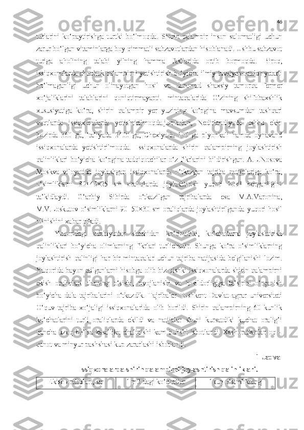 46
turlarini   ko‘paytirishga   turtki   bo‘lmoqda.   Shirin   qalampir   inson   salomatligi   uchun
zarur bo‘lgan vitaminlarga boy qimmatli sabzavotlardan hisoblanadi. Ushbu sabzavot
turiga   aholining   talabi   yilning   hamma   fasllarida   ortib   bormoqda.   Biroq,
issiqxonalarda chuchuk qalampirni yetishtirish bo‘yicha ilmiy tavsiyanomalar yetarli
bo‘lmaganligi   uchun   olinayotgan   hosil   va   daromad   shaxsiy   tamorqa   fermer
xo‘jaliklarini   talablarini   qoniqtirmayapti.   mintaqalarida   O‘zining   shifobaxshlik
xususiyatiga   ko‘ra,   shirin   qalampir   yer   yuzining   ko‘pgina   mavsumdan   tashqari
vaqtlarda   issiqxonalarda   yetishtirilmoqda.jumladan,   Nedirlandiyada   ushbu   ekin
hozirda   360   ga,   Italiyada   2400   ga,   Chexiyada   100   ga   plyonkali   hamda   oynavand
issiqxonalarda   yetishtirilmoqda.   Issiqxonalarda   shirin   qalampirning   joylashtirish
qalinliklari   bo‘yicha   ko‘pgina   tadqiqotchilar   o‘z   fikrlarini   bildirishgan.   A.L.Nosova
Moskva   viloyatida   joylashgan   issiqxonalarda   o‘tkazgan   tajriba   natijalariga   ko‘ra,
o‘simliklarni   80+40×25   sm   oraliqlarda   joylashtirish   yuqori   hosil   berganligini
ta’kidlaydi.   G‘arbiy   Sibirda   o‘tkazilgan   tajribalarda   esa   M.A.Varonina,
M.V.Loskutov o‘simliklarni  90+50×30 sm  oraliqlarda joylashtirilganda yuqori  hosil
olinishini xabar qiladi.
Yuqoridagi   adabiyotlar   sharhidan   ko‘rinadiki,   ko‘chatlarni   joylashtirish
qalinliklari   bo‘yicha   olimlarning   fikrlari   turlichadir.   Shunga   ko‘ra   o‘simliklarning
joylashtirish   qalinligi   har   bir   mintaqalar   uchun   tajriba   natijasida   belgilanishi   lozim.
Yuqorida bayon etilganlarni hisobga olib biz qishki issiqxonalarda shirin qalampirni
ekish   oraliqlari   ularning   o‘sishi,   rivojlanishi   va   hosildorligiga   ta’sirini   o‘rganish
bo‘yicha   dala   tajribalarini   o‘tkazdik.   Tajribalar   Toshkent   Davlat   agrar   universiteti
O‘quv   tajriba   xo‘jaligi   issiqxonalarida   olib   borildi.   Shirin   qalampirning   60   kunlik
ko‘chatlarini   turli   oraliqlarda   ekildi   va   natijalar   shuni   kursatdiki   kuchat   oralig’i
qancha uzoq bo’lsa  kasallika chalinishi  kam  bulishi  isbotlandi.  Xashoratlardan oq –
qanot va minyur pashshasi kup zararlashi isbotlandi. 
1-Jadval
Issiqxonalarda shirin qalampirni joylashtirish qalinliklari.
Ekish oraliqlari, sm 1 m2 dagi ko‘chatlar 1 tup o‘simlikning 