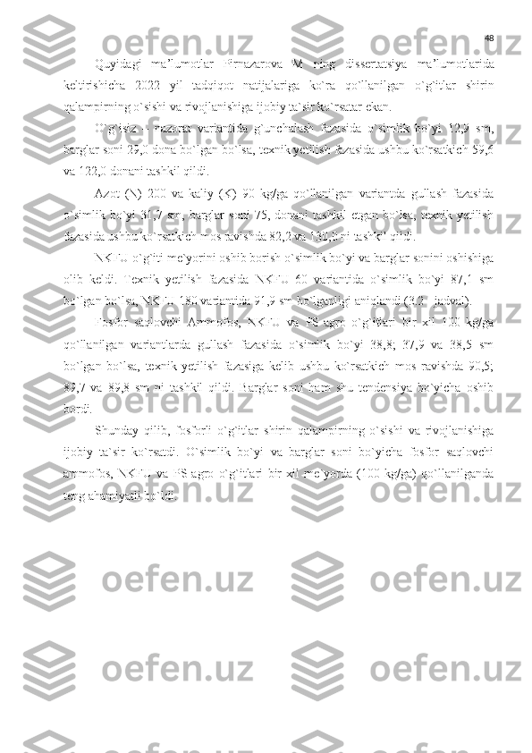 48
Quyidagi   ma ’ lumotlar   Pirnazarova   M   ning   dissertatsiya   ma ’ lumotlarida
keltirishicha   2022   yil   t adqiqot   natijalariga   ko`ra   qo`llanilgan   o`g`itlar   shirin
qalampirning o`sishi va rivojlanishiga ijobiy ta`sir ko`rsatar  e kan.
O`g`isiz   –   nazorat   variantida   g`unchalash   fazasida   o`simlik   bo`yi   12,9   sm,
barglar soni 29,0 dona bo`lgan bo`lsa, texnik yetilish fazasida ushbu ko`rsatkich 59,6
va 122,0 donani tashkil qildi.
Azot   (N)   200   va   kaliy   (K)   90   kg/ga   qo`llanilgan   variantda   gullash   fazasida
o`simlik   bo`yi   31,7   sm,  barglar   soni   75,   donani   tashkil   etgan   bo`lsa,   texnik  yetilish
fazasida ushbu ko`rsatkich mos ravishda 82,2 va 130,0 ni tashkil qildi.
NKFU o`g`iti me`yorini oshib borish o`simlik bo`yi va barglar sonini oshishiga
olib   keldi.   Texnik   yetilish   fazasida   NKFU   60   variantida   o`simlik   bo`yi   87,1   sm
bo`lgan bo`lsa, NKFU 180 variantida 91,9 sm bo`lganligi aniqlandi (3.2 - jadval).
Fosfor   saqlovchi   A mmofos,   NKFU   va   PS - agro   o`g`itlari   bir   xil   100   kg/ga
qo`llanilgan   variantlarda   gullash   fazasida   o`simlik   bo`yi   38,8;   37,9   va   38,5   sm
bo`lgan   bo`lsa,   texnik   yetilish   fazasiga   kelib   ushbu   ko`rsatkich   mos   ravishda   90,5;
89,7   va   89,8   sm   ni   tashkil   qildi.   Barglar   soni   ham   shu   tendensiya   bo`yicha   oshib
bordi.
Shunday   qilib,   fosforli   o`g`itlar   shirin   qalampir ning   o`sishi   va   rivojlanishiga
ijobiy   ta`sir   ko`rsatdi.   O`simlik   bo`yi   va   barglar   soni   bo`yicha   fosfor   saqlovchi
ammofos,   NKFU   va   PS - agro   o`g`itlari   bir   xil   me`yorda   (100   kg/ga)   qo`llanilganda
teng ahamiyatli bo`ldi. 