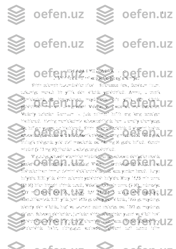 5
I. BOB  ADABIYOTLAR   TAHLILI
1.1 Shirin qalampirni xalq xo’jaligidagi ahamiyati
Shirin   qalampir   ituzumdoshlar   oilasi   –   Solanaceae   Pers.,   Capsicum   Tourn.
turkumiga   mansub   bir   yillik   ekin   sifatida   yetishtiriladi.   Ammo,   u   tropik
mamlakatlarda   va   himoyalangan   maydonlarda   ko’p   yillik   ekin   sifatida
yetishtirilishi   mumkin.   Uning   vatani   Meksika   va   Gvatemala   mamlakatlaridir.
Madaniy   turlardan   C.annuum   L.   juda   polimorf   bo’lib   eng   keng   tarqalgan
hisoblanadi.   Bizning   mamlakatimiz   sabzavotchiligida   ham   u   amaliy   ahamiyatga
ega   bo’lgan   yagona   tur   hisoblanadi.   Shirin   qalampir   tarkibida   C   vitamini   boshqa
sabzavotlarga nisbatan ko’p bo’lib, texnik pishganda uning miqdori 150-170 mg-%,
biologik   pishganda   yoki   qizil   mevalarida   esa   480   mg-%   gacha   bo’ladi.   Karotin
miqdori (9-12 mg-%) jihatidan u sabziga tenglashtiriladi.
V guruhga kiruvchi vitaminlar miqdori jihatidan sabzavot ekinlarilar orasida
yetakchi   o’rinni   egallaydi.   Tarkibidagi   Vitamin   -   antioksidantlar   A,   C,   E   va
boshqalar inson immun tizimini shakllantirishda juda katta yordam beradi. Dunyo
bo’yicha   2020-yilda   shirin   qalampir   yetishtirish   bo’yicha   Xitoy   16,65   mln   tonna
(53   %)   bilan   birinchi   o’rinda   turadi,   Meksika   2,82   mln   tonna   (9   %),   Indoneziya
2,77   mln   tonna   (8,8   %,   Turkiya   2,64   (8,4%)   5   talikda   o’rin   egallaydi.
Respublikamizda 2021 yilda jami 9629 ga asosiy ekin sifatida, 1799 ga maydonga
takroriy   ekin   sifatida,   bog’   va   uzumzor   qator   oralariga   esa   1272   ga   maydonga
ekilgan.  Sabzavot  ekinlaridan,  jumladan  shirin  qalampirdan  yuqori  va   sifatli  hosil
yetishtirishda   mineral   o’g’itlarning   ahamiyati   juda   katta.   Shirin   qalampirning
oziqlanishida   fosfor,   oltingugurt   saqlovchi   o’g’itlarni   turli   tuproq   iqlim 
