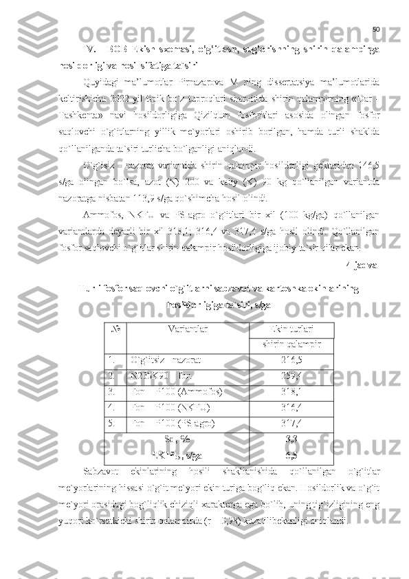 50
IV. BOB   Ekish   sxemasi,   o’g’itlash,   sug’orishning   shirin   qalampirga
hosildorligi va hosil sifatiga ta`siri
Quyidagi   ma’lumotlar   Pirnazarova   M   ning   dissertatsiya   ma’lumotlarida
keltirishicha   2022   yil   tipik   bo`z   tuproqlari   sharoitida   shirin   qalampirning   « Dar   –
Tashkenta »   navi   hosildorligiga   Qizilqum   fosforitlari   asosida   olingan   fosfor
saqlovchi   o`g`itlarning   yillik   me`yorlari   oshirib   borilgan,   hamda   turli   shaklda
qo`llanilganda ta`siri turlicha bo`lganligi aniqlandi.
O`g`isiz   -   nazorat   variantida   shirin   qalampir   hosildorligi   gektaridan   146,5
s/ga   olingan   bo`lsa,   azot   (N)   200   va   kaliy   (K)   90   kg   qo`llanilgan   variantda
nazoratga nisbatan 113,9 s/ga qo`shimcha hosil olindi. 
Ammofos,   NKFU   va   PS-agro   o`g`itlari   bir   xil   (100   kg/ga)   qo`llanilgan
variantlarda   deyarli   bir   xil   318,1;   316,4   va   317,4   s/ga   hosil   olindi.   Qo`llanilgan
fosfor saqlovchi o`g`itlar shirin qalampir hosildorligiga ijobiy ta`sir qilar ekan.
4- jadval
Turli fosfor saqlovchi o`g`itlarni sabzavot va kartoshka ekinlarining 
hosildorligiga ta`siri, s/ga
№ Variantlar  Ekin turlari
shirin qalampir
1. O`g`itsiz - nazorat 216,5
2. N 200 K 90  – fon 259,4
3. Fon +  P100 ( Ammofos )   318,1
4. Fon +  P100 ( NKFU ) 316,4
5. Fon  + P100 ( PS-agro ) 317,4
Sd , %  
EKIF
05 , s/ga 3,3
6,5
Sabzavot   ekinlarining   hosili   shakllanishida   qo`llanilgan   o`g`itlar
me`yorlarining hissasi o`g`it me`yori ekin turiga bog`liq ekan. Hosildorlik va o`g`it
me`yori orasidagi bog`liqlik chiziqli xarakterga ega bo`lib, uning tig`izligining eng
yuqori ko`rsatkichi shirin qalampirda (r = 0,98) kuzatilibekanligi aniqlandi. 