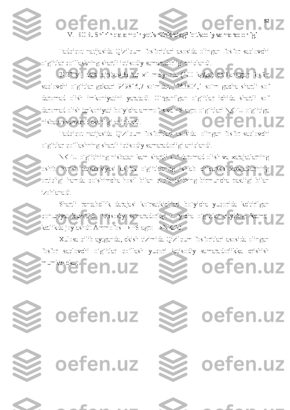 52
V. BOB. Shirin qalampir  yetishtirishdagi iqtisodiy samaradorligi
Tadqiqot   natijasida   Qizilqum   fosforitlari   asosida   olingan   fosfor   saqlovchi
o`g`itlar qo`llashning shartli iqtisodiy samaradorligi aniqlandi.
2022   yil   dala   tajribasida   bir   xil   me`yorda   (100   kg/ga)   qo`llanilgan   fosfor
saqlovchi   o`g`itlar   gektari   949816,7   so`mdan   1263804,1   so`m   gacha   shartli   sof
daromad   olish   imkoniyatini   yaratadi.   O`rganilgan   o`g`itlar   ichida   shartli   sof
daromad olish imkoniyati bo`yicha ammofos va PS-agro o`g`itlari NKFU o`g`itiga
nisbatan samarali ekanligi aniqlandi.
Tadqiqot   natijasida   Qizilqum   fosforitlari   asosida   olingan   fosfor   saqlovchi
o`g`itlar   qo`llashning   shartli   iqtisodiy   samaradorligi   aniqlandi.
NKFU o`g`itining nisbatan kam  shartli  sof  daromad olish  va xarajatlarning
oshib   borish   tendensiyasi   ushbu   o`g`itlarning   ishlab   chiqarish   xarajatlarining
ortiqligi   hamda   qo`shimcha   hosil   bilan   qoplanishining   birmuncha   pastligi   bilan
izohlanadi.
Shartli   rentabellik   darajasi   ko`rsatkichlari   bo`yicha   yuqorida   keltirilgan
qonuniyat   kuzatildi.   Iqtisodiy   samaradorligi   bo`yicha   o`g`itlar   quyidagi   ketma-
ketlikda joylashdi: Ammofos → PS-agro → NKFU.
Xulosa   qilib   aytganda,   ekish   tizimida   Qizilqum   fosforitlari   asosida   olingan
fosfor   saqlovchi   o`g`itlar   qo`llash   yuqori   iqtisodiy   samaradorlikka   erishish
mumkin ekan. 