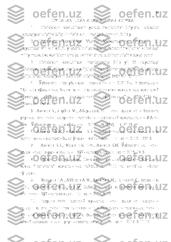 56
FOYDALANILGAN ADABIYOTLAR RO`YXATI
1. O‘zbekiston  Respublikasini  yanada  rivojlantirish  bo‘yicha  Harakatlar
strategiyasi to‘g‘risida”gi PF-4947-son   Prezident Farmoni. 2017 y.
2. O‘zbekiston   Respublikasi   Vazirlar   Mahkamasining   2018   yil     20
oktyabrdagi   841-son   «2030  yilgacha   bo‘lgan   davrda   barqaror   rivojlanish   sohasidagi
milliy maqsad va vazifalarni amalga oshirish chora-tadbirlari to‘g‘risida» gi qarori
3. O‘zbekiston   Respublikasi   Prezidentining   2019   yil   23   oktyabrdagi
“O‘zbekiston   Respublikasi   qishloq   xo‘jaligini   rivojlantirishning   2020-2030   yillarga
mo‘ljallangan strategiyasini tasdiqlash to‘g‘risida”gi PF-5853-son farmoni.
4. Ўзбекистон   Республикаси   Президентининг   2021   йил   3   февралдаги
“Қишлоқ   хўжалигида   билим   ва   инновациялар   тизими   ҳамда   янада   замонавий
хизматлар   кўрсатишни   ривожлантириш   тўғрисидаги”ги   ПФ–6159-сон
Президент   Фармони.
5. Азимов   Б.,   Якубов   М.,   Абдуллаева   О.   Ширин   қалампирни   бевосита
уруғидан етиштиришда суғориш тартибининг иқтисодий самарадорлиги // Агро
илм – Ўзбекистон қишлоқ хўжалиги. – 2013. - № 3(27). – Б. 34-35. 
6. Азимов   Б.Ж.,   Азимов   Б.Б.   Сабзавотчилик,   полизчилик   ва
картошкачиликда тажрибалар ўтказиш методикаси. - Тошкент. 2002. - 224 б.
7. Азимов   Б.Б.,   Мавлянова   Р.Ф.,   Азимов   Б.Ж.   Ўзбекистонда   ширин
қалампирдан юқори ҳосил олиш бўйича тавсиялар.  Тошкент: 2016. 18-б.
8. Туркия   Республикаси   Озиқ-овқат   қишлоқ   хўжалиги   вазирлиги
ҳамда   “Denizbank”   ҳамкорлигида   тайёрланган   “100   та   китоб"дан   иборат
тўплами.
9. Хакимов Р.А., Аббосов А.М., Азимов Б.Ж., Ганиев Ф.К., Бережнова
В.В.,   Расулов   А.И.,   Холдоров   М.   Сабзавот,   полиз   ва   картошка   экинларини
етиштириш бўйича тавсиялар. - Тошкент: 2014, б-13.
10. Расулов   Ф.Ф.   Такрорий   муддатда   ширин   қалампир   навларини
танлаш   ва   етиштириш   технологиясининг   элементларини   такомиллаштириш.
Қишлоқ   хўжалиги   фанлари   бўйича   фалсафа   доктори   (Doctor   of   Philosophy)
илмий даражасини олиш учун диссертация иши. - Тошкент – 2017. б-11-13 