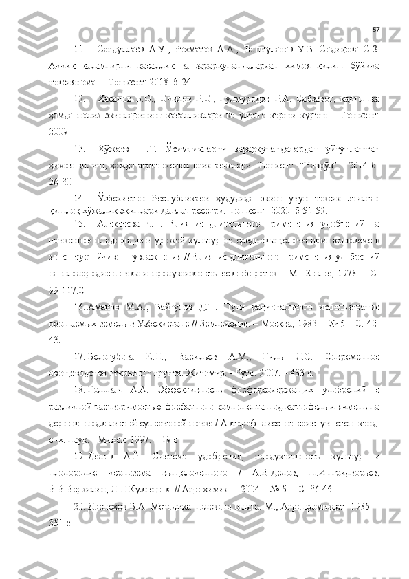 57
11. Сагдуллаев   А.У.,   Рахматов   А.А.,   Ташпулатов   У.Б.   Содиқова   С.З.
Аччиқ   қалампирни   касаллик   ва   зараркунандалардан   ҳимоя   қилиш   бўйича
тавсиянома. – Тошкент: 2018. б-24.
12. Ҳасанов   Б.О.,   Очилов   Р.О.,   Гулмуродов   Р.А.   Сабзавот,   картошка
ҳамда   полиз   экинларининг   касалликлари   ва   уларга   қарши   кураш.   -   Тошкент:
2009.
13. Хўжаев   Ш.Т.   Ўсимликларни   зараркунандалардан   уйғунлашган
ҳимоя  қилиш, ҳамда агротоксикология  асослари.-Тошкент:  “Наврўз”  – 2014 б-
26-30
14. Ўзбекистон   Республикаси   ҳудудида   экиш   учун   тавсия   этилган
қишлоқ хўжалик экинлари Давлат реестри.  Тошкент- 2020. б-51-52. 
15. Алексеева   Е.Н.   Влияние   длительного   применения   удобрений   на
почвенное плодородие и урожай культур на средневыщелоченном черноземе в
зоне неустойчивого увлажнения // Влияние длительного применения удобрений
на   плодородие   почвы   и   продуктивность   севооборотов   –   М.:   Колос,   1978.   –   С.
99-117. C
16. Аманов   М.А.,   Байгулов   Д.П.   Пути   рационального   использование
орошаемых земель в Узбекистане // Земледелие. – Москва,   1983 . - № 6. –С. 42-
43.
17. Белогубова   Е.Н.,   Васильев   А.М.,   Гиль   Л.С.   Современное
овощеводство открытого грунта. Житомир. - Рута. 2007. – 433 с.
18. Головач   А.А.   Эффективность   фосфорсодержащих   удобрений   с
различной растворимостью фосфатного компонента под картофель и ячмень на
дерново-подзолистой супесчаной почве / Автореф. дисс. на соис. уч. степ. канд.
с.-х. наук. - Минск. 1997. – 19 с.
19. Дедов   А.В.   Система   удобрения,   продуктивность   культур   и
плодородие   чернозема   выщелоченного   /   А.В.Дедов,   Н.И.Придворьев,
В.В.Верзилин, Л.П.Кузнецова // Агрохимия. – 2004. - № 5. – С. 36-46. 
20. Доспехов Б.А. Методика полевого опыта. М., Агропромиздат. 1985. –
351 с. 