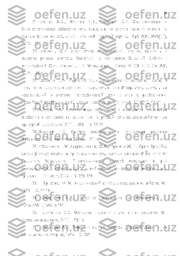 58
21. Ерешко   А.С.,   Хронюк   В.Б.,   Татаркин   С.В.   Экономическая   и
биоэнергетическая   эффективность   возделывания   сортов   озимого   ячменя   на
разных   фонах   минерального   питания//   Научный   журнал   КубГАУ,   №75(01),
2012. – С 1-11.
22. Ермохин,   Ю.И.   Диагностика   минерального   питания,   величины   и
качества   урожая   костреца   безостого   на   черноземах   Западной   Сибири   :
монография   /   Ю.И.   Ермохин,   Н.В.   Михальская.   –   Омск:   ФГОУ   ВПО   ОмГАУ,
2006. – 96 с.
23. Ефремов   Е.Ф.   Изучение   роли   органического   вещества   навоза   в
повышения плодородия дерново – подзолистых почв. //Результаты длительных
исследований   в   системе   Географической   сети   опытов   с   удобрениями.
Российской Федерации. (к 70- летию Госсети). М. – ВНИИА. 2011. –С. 47-71.
24. Зайцева   Г.А.   Влияние   влажности   почвы   и   содержания   подвижных
фосфатов   в   черноземе   выщелоченном   на   урожайность   сельскохозяйственных
культур // Плодородия. 2011. - №5. – Б. 32-34.
25. Закиров   Т.С   Култура   земледелия   в   орошаемых   условиях
Узбекистана.-Ташкент. Фан., 1979. – 240 с.
26. Ибрагимов Н.М. Джуманиязова Ю.А., Рузимов Ж.Ш. Кузги буғдойда
азотли  ўғитлар  меъёри  ва  тупроқдаги   минерал  азот  динамикаси //   ЎзПИТИ 80
йиллигига   бағишланган   “Пахтачиликдаги   долзарб   масалалар   ва   уни
ривожлантириш   истиқболлари”   илмий-амалий   конференция   материаллари
тўплами. – Тошкент, 2009. – Б. 235-238.
27. Куперман Ф .М. Биологический контроль в сельском хо зяйстве. М:.
1962. – С. 44-48.
28. Лавронов   Г.А.   Богарное   земледелие   в   Узбекистане.   –
Т,Изд.ФАН,1989.-с.484.
29. Литвинов   С.С.   Методика   полевого   опыта   в   овощеводстве.   М:.
Россельхозакадемия, 2011. – 650 с.
30. Мальцев   А.Е.   Земельно-водные   ресурсы   Средной   Азии   и   их
использование. Фрунзе, 1969. - С. 256. 