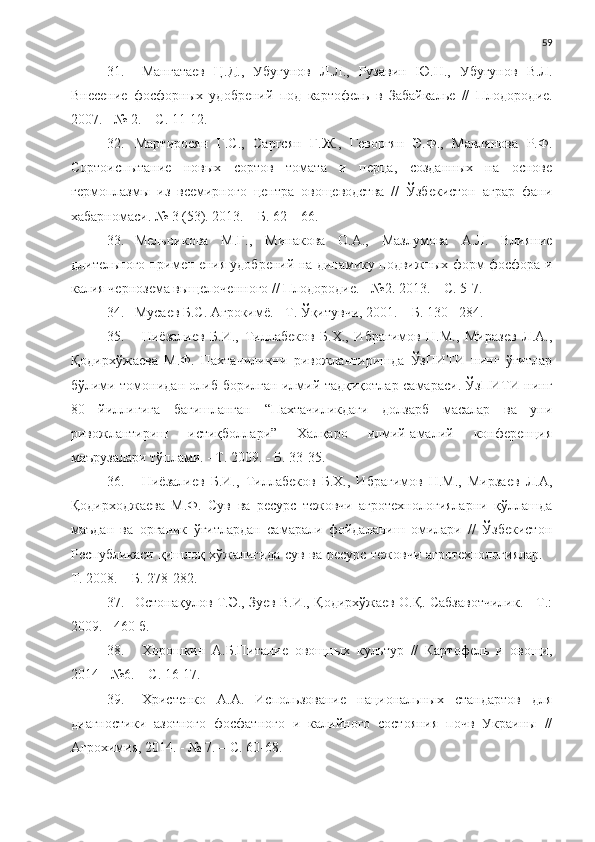 59
31. Мангатаев   Ц.Д.,   Убугунов   Л.Л.,   Рузавин   Ю.Н.,   Убугунов   В.Л.
Внесение   фосфорных   удобрений   под   картофель   в   Забайкалье   //   Плодород ие.
2007. - № 2. – С. 11-12.
32. Мартиросян   Г.С.,   Саргсян   Г.Ж.,   Геворгян   Э.Ф.,   Мавлянова   Р.Ф.
Сортоиспытание   новых   сортов   томата   и   перца,   созданных   на   основе
гермоплазмы   из   всемирного   центра   овощеводства   //   Ўзбекистон   аграр   фани
хабарномаси. № 3 (53). 2013. – Б. 62 – 66.
33. Мельникова   М.Г.,   Минакова   О.А.,   Мазлумова   А.Л.   Влияние
длительного примен ения удобрений на динамику подвижных форм фосфора и
калия чернозема выщелоченного // Плодородие. - №2. 2013. – С. 5-7.
34. Мусаев Б.С. Агрокимё. - Т. Ўқитувчи, 2001. – Б. 130 - 284.
35. Ниёзалиев   Б.И.,   Тиллабеков   Б.Х.,   Ибрагимов   Н.М.,   Миразев   Л.А.,
Қодирхўжаева   М.Ф.   Пахтачиликни   ривожлантиришда   ЎзПИТИ   нинг   ўғитлар
бўлими томонидан олиб борилган илмий-тадқиқотлар самараси. ЎзПИТИ нинг
80   йиллигига   бағишланган   “Пахтачиликдаги   долзарб   масалар   ва   уни
ривожлантириш   истиқболлари”   Халқаро   илмий-амалий   конференция
маърузалари тўплами. - Т. 2009. - Б. 33-35.
36. Ниёзалиев   Б.И.,   Тиллабеков   Б.Х.,   Ибрагимов   Н.М.,   Мирзаев   Л.А,
Қодирходжаева   М.Ф.   Сув   ва   ресурс   тежовчи   агротехнологияларни   қўллашда
маъдан   ва   органик   ўғитлардан   самарали   фойдаланиш   омилари   //   Ўзбекистон
Республикаси қишлоқ хўжалигида сув ва ресурс тежовчи агротехнологиялар. -
Т. 2008. – Б. 278-282.
37. Остонақулов Т.Э., Зуев В.И., Қодирхўжаев О.Қ. Сабзавотчилик. - Т.:
2009. - 460 б.
38. Хорошкин   А.Б.Питание   овощных   культур   //   Картофель   и   овощи,
2014 - №6. – С. 16-17. 
39. Христенко   А.А.   Использование   национальных   стандартов   для
диагностики   азотного   фосфатного   и   калийного   состояния   почв   Украины   //
Агрохимия, 2014. - № 7. – С. 60-68. 