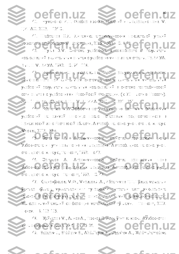 60
40. Чумаченко   И.Н.   Фосфор   в   жизни   растений   и   плодородие   почв.   М.
ЦИНАО. 2003. – 124 С.
41. Шафранов   О.Д.   Динамика   агрохимических   показателей   угодий
Нижегородской области.// Плодородия, 2005. - №2. – С. 8-10.
42. Шугля   З.М.   Система   удобрений   в   севообороте   //   Результаты
исследований в длительных опытах с удобрениями по зонам страны. Тр.ВИУА.
Вып.  II  М. ВИУА. 1982. – С. 94 - 118.
43. Шустикова   Е.П.,   Шапавалова   Н.Н.   Продуктивность   чернозема
обыкновенного   при   длительном   систематическом   длительных   минеральных
удобрений   результаты   длительных   исследований   в   системе   географической
сети   опытов   с   удобрениями   Российской   Федерации.   (к   70   –   летию   Госсети).
Вып 1 Под ред. Сычева В.Г. – М. ВНИИА. 2001. – С. 331 - 351.
44. Щепетьев   М.А   Эффективность   применения   азотных   и   фосфорных
удобрений   на   озимой   пшенице   после   непаровых   предшественников   в
Приазовский зоне Ростовской области. Автореф. на. соис. учен. степ. с.-х. наук.
Москва, 2013. -32 с.
45. Эргашев   А.   Агрохимические   свойства   орошаемых   почв
Узбекистана   и   пути   повышения   их   плодородия.   Автореф.   дисс.   на   соис.   учен.
степ. докт. с.-х. наук., Ташкент, 1993. – с.43. 
46. Эргашев   А.   Агрохимические   свойства   орошаемых   почв
Узбекистанна и пути повышения их плодородия. Автореф. дисс. на соис. учен.
степ. докт. с.-х. наук. - Ташкент, 1993. – С. 43.
47. Қодирхўжаева М.Ф., Мирзаев Л.А., Ибрагимов Т.Н. Ғўзада маъданли
ўғитлар   қўллаш   муддатларининг   тупроқдаги   нитратли   азот   миқдорлрига
таъсири   //   Тупроқ   унумдорлигини   оширишнинг   илмий   ва   амалий   асослари:
Халқаро  илмий-амалий  конференция   материаллари  тўплами.  –  Тошкент,   2007.
I-қисм. – Б. 103-105.
48. Ҳайдаров М., Алиев А., Тожиев С. Янги ўғит ва ҳосил. //Ўзбекистон
қишлоқ хўжалиги. 2004. № 6. – Б. 25-26.
49. Sattarov   J.,   Siddiqov   S.,   Abdullayev   S.,   Ergashev   A.,   Xaidmuhamedova 