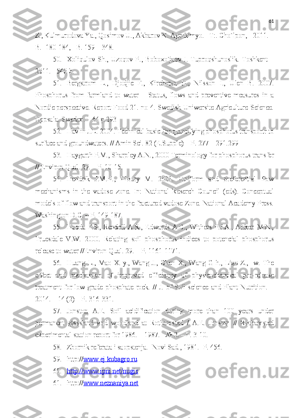 61
Z., Kulmurodova Ya., Qosimov U., Akbarov N. Agrokimyo. –T:. Cho`lpon, - 2011. –
B. -180-184, - B. 159 – 348.
50. Xoliqulov   Sh.,   Uzoqov   P.,   Boboxo`jaev   I.   Tuproqshunoslik.   Toshkent   –
2011.  -  540  b.
51. Bergstrom   L.,   Djodjic   F.,   Kirchman   H.,   Nilsson   I.,   Ulen   B.   2007.
Phosphorus   from   farmland   to   water   –   Status,   flows   and   preventive   measures   in   a
Nordic perspective. Report Food 21. no 4. Swedish Uniwersite Agriculture Science.
Uppsala. Sweden. – 64  р .293 
52. Havlin J.L. 2004. Technical basic for quantifying phosphorus transportr to
surface and groundwaters. // Amin Sci. 82 (E.Supple) –  Р . 277 – 291.299
53. Haygarth P.M., Sharpley A.N., 2000 Terminology for phosphorus transfer
// Environ Qual. 29. –  Р . 10-15.
54. Hendrik   J.M.H.,   Floury   M.   2001.   Uniform   and   preferential   flow
mechanisms   in   the   vadose   zone.   In:   National   Reserch   Council   (eds).   Conceptual
models of flow and transport in the fractured vadose Zone. National Academy Press.
Washington D.C. –  Р . 149-187.
55. Hooda   P.S.,   Rendell   A.R.,   Edwards   A.C.,   Withers   P.J.A.,   Aitken   M.N.,
Truesdale   V.W.   2000.   Relating   soil   phosphorus   indices   to   potencial   phosphorus
release to water //Environ Qual. 29. –  Р . 1161-1171.
56. Huang   L.,   Mao   X.-y.,   Wang   J.,   Chen   X.,   Wang   G-h.,   Liao   Z.,   -w.   The
effect   and   mechanism   of   improved   efficiency   of   physicochemical   pro-release
treatment   for   low   grade   phosphate   rock.   //   J.   of   Soil   science   and   Plant   Nutrition.   –
2014. – 14 (2) – P. 316-331.
57. Jonston   A.E.   Soil   acidification   during   more   than   100   years   under
permanent   glassland   and   woodland   at   Rothamsted   /   A.E.   Jonston   //   Rothamsted
experimental station report for 1986. – 1987. - № 2. –  Р . 3-10.
58. Zbornik referata i saopstenja.- Novi Sad., 1981. -P. 456.
59. http:// www.ej.kubagro.ru
60. http://www.ipni.net/nugis   
61. http:// www.neznaniya.net 