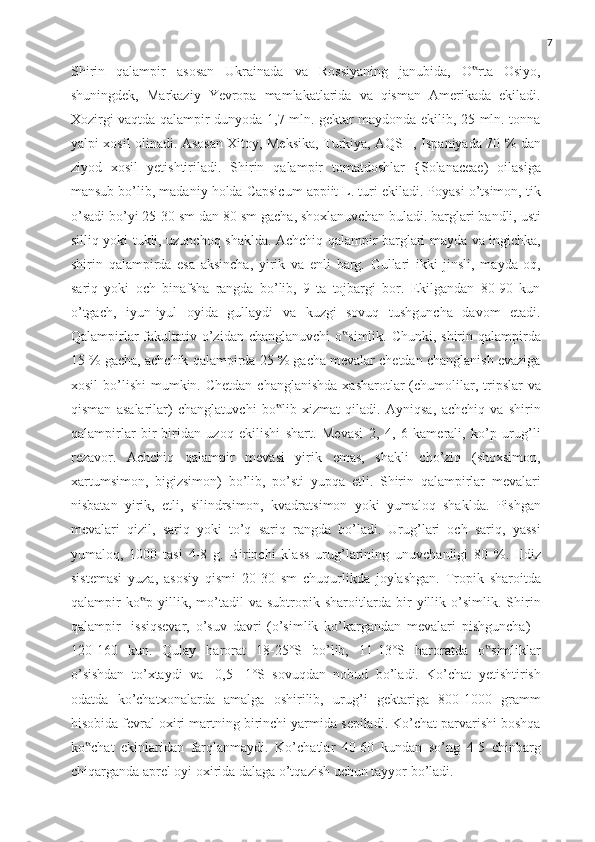 7
Shirin   qalampir   asosan   Ukrainada   va   Rossiyaning   janubida,   O rta   Osiyo,‟
shuningdek,   Markaziy   Yevropa   mamlakatlarida   va   qisman   Amerikada   ekiladi.
Xozirgi vaqtda qalampir dunyoda 1,7 mln. gektar maydonda ekilib, 25 mln. tonna
yalpi xosil olinadi. Asosan Xitoy, Meksika, Turkiya, AQSH, Ispaniyada 70 % dan
ziyod   xosil   yetishtiriladi.   Shirin   qalampir   tomatdoshlar   {Solanaceae)   oilasiga
mansub bo’lib, madaniy holda Capsicum appiit L. turi ekiladi. Poyasi o’tsimon, tik
o’sadi bo’yi 25-30 sm dan 80 sm gacha, shoxlanuvchan buladi. barglari bandli, usti
silliq yoki tukli, uzunchoq shaklda. Achchiq qalampir barglari mayda va ingichka,
shirin   qalampirda   esa   aksincha,   yirik   va   enli   barg.   Gullari   ikki   jinsli,   mayda   oq,
sariq   yoki   och   binafsha   rangda   bo’lib,   9   ta   tojbargi   bor.   Ekilgandan   80-90   kun
o’tgach,   iyun-iyul   oyida   gullaydi   va   kuzgi   sovuq   tushguncha   davom   etadi.
Qalampirlar  fakultativ o’zidan changlanuvchi  o simlik. Chunki, shirin qalampirda	
‟
15 % gacha, achchik qalampirda 25 % gacha mevalar chetdan changlanish evaziga
xosil   bo’lishi   mumkin. Chetdan  changlanishda   xasharotlar  (chumolilar, tripslar  va
qisman   asalarilar)   changlatuvchi   bo lib   xizmat   qiladi.   Ayniqsa,   achchiq   va   shirin	
‟
qalampirlar   bir-biridan   uzoq   ekilishi   shart.   Mevasi   2,   4,   6   kamerali,   ko’p   urug’li
rezavor.   Achchiq   qalampir   mevasi   yirik   emas,   shakli   cho’ziq   (shoxsimon,
xartumsimon,   bigizsimon)   bo’lib,   po’sti   yupqa   etli.   Shirin   qalampirlar   mevalari
nisbatan   yirik,   etli,   silindrsimon,   kvadratsimon   yoki   yumaloq   shaklda.   Pishgan
mevalari   qizil,   sariq   yoki   to’q   sariq   rangda   bo’ladi.   Urug’lari   och   sariq,   yassi
yumaloq,   1000   tasi   4-8   g.   Birinchi   klass   urug’larining   unuvchanligi   80   %.   Ildiz
sistemasi   yuza,   asosiy   qismi   20-30   sm   chuqurlikda   joylashgan.   Tropik   sharoitda
qalampir   ko p   yillik,   mo’tadil   va   subtropik   sharoitlarda   bir   yillik   o’simlik.   Shirin	
‟
qalampir-   issiqsevar,   o’suv   davri   (o’simlik   ko’kargandan   mevalari   pishguncha)   -
120-160   kun.   Qulay   harorat   18-25°S   bo’lib,   11-13°S   haroratda   o simliklar	
‟
o’sishdan   to’xtaydi   va   -0,5-   1°S   sovuqdan   nobud   bo’ladi.   Ko’chat   yetishtirish
odatda   ko’chatxonalarda   amalga   oshirilib,   urug’i   gektariga   800-1000   gramm
hisobida fevral oxiri martning birinchi yarmida sepiladi. Ko’chat parvarishi boshqa
ko chat   ekinlaridan   farqlanmaydi.   Ko’chatlar   40-60   kundan   so’ng   4-5   chinbarg	
‟
chiqarganda aprel oyi oxirida dalaga o’tqazish uchun tayyor bo’ladi. 