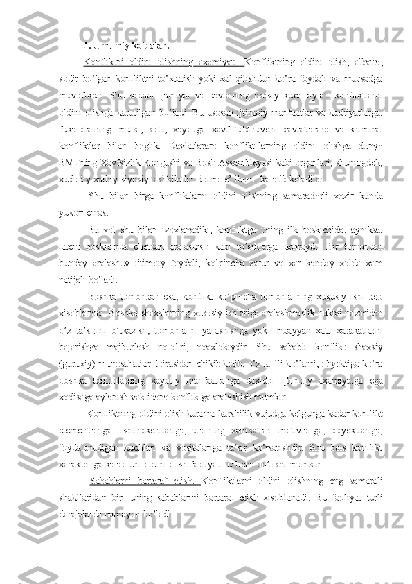 1. Umumiy koidalar.
Konfliktni   oldini   olishning   axamiyati    .       Konfliktning   oldini   olish ,   albatta ,
sodir   bo ’ lgan   konfliktni   to ’ xtatish   yoki   xal   qilishdan   ko ’ ra   foydali   va   maqsadga
muvofikdir .   Shu   sababli   jamiyat   va   davlatning   asosiy   ku ch -¦ ayrati   konfliktlarni
oldini   olishga   karatilgan   bo ’ ladi .   Bu   asosan   ijtimoiy   manfaatlar   va   kadriyatlarga ,
fukarolarning   mulki ,   so ¦ li ,   xayotiga   xavf   tu ¦ diruvchi   davlatlararo   va   kriminal
konfliktlar   bilan   boglik .   Davlatlararo   konflikt - larning   oldini   olishga   dunyo
BMT ning   Xavfsizlik   Kengashi   va   Bosh   Assambleyasi   kabi   organlari ,   shuningdek ,
xududiy   xarbiy - siyosiy   tashkilotlar   doimo   e ’ tiborni   karatib   keladilar .
  Shu   bilan   birga   konfliktlarni   oldini   olishning   samaradorli   xozir   kunda
yukori emas .
  Bu   xol   shu   bilan   izoxlana diki ,   konfliktga   uning   ilk   boskichida ,   ayniksa ,
latent   boskichida   chetdan   aralashish   kab i   to ’ siklarga   uchraydi .   Bir   tomondan
bunday   aralashuv   ijtimoiy   foydali ,   ko ’ pincha   zarur   va   xar   kanday   xolda   xam
natijali   bo ’ ladi .
  Boshka   tomondan   esa ,   konflikt   ko ’ pincha   tomonlarning   xususiy   ishi   deb
xisoblanadi . B oshka  shaxs larning   xususiy   ishlariga   aralashmaslik   nuktai   nazaridan
o ’ z   ta ’ sirini   o ’ tkazish ,   tomonlarni   yarashishga   yoki   muayyan   xatti - xarakatlarni
bajarishga   majburlash   noto ’¦ ri ,   noaxlokiydir .   Shu   sababli   konflikt   shaxsiy
( guruxiy )  munosabatlar   doirasidan   chikib   ketib ,  o ’ z   faolli   ko ’ lami ,  obyektiga   ko ’ ra
boshka   tomonlarning   xayotiy   manfaatlariga   daxldor   ijtimoiy   axamiyatga   ega
xodisaga   aylanish   vaktida na  konfliktga   aralashish   mumkin .
  Konfliktning   oldini   olish   karama - karshilik   vujudga   kelgunga   kadar   konflikt
elementlariga :   ishtirokchilariga,   ularning   xarakatlari   motivlariga,   obyektlariga,
foydalanadigan   kuchlari   va   vositalariga   ta’sir   ko’rsatishdir.   Shu   bois   konflikt
xarakteriga karab uni oldini olish faoliyati turlicha bo’lishi mumkin.
  Sabablarni   bartaraf   etish    .      Konfliktlarni   oldini   olishning   eng   samarali
shakllaridan   biri   uning   sabablarini   bartaraf   etish   xisoblanadi .   Bu   faoliyat   turli
darajalarda   namoyon   bo ’ ladi . 