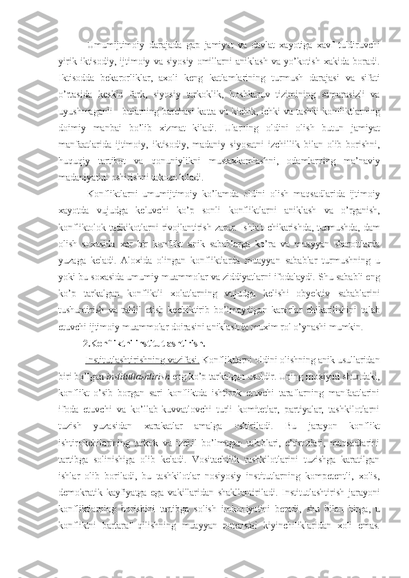   Umumijtimoiy   darajada   gap   jamiyat   va   davlat   xayoti ga   xavf   tu¦diruvchi
yirik   iktisodiy ,   ijtimoiy   va   siyosiy   omillarni   aniklash   va   yo ’ kotish   xakida   boradi .
Iktisodda   bekaror liklar ,   axoli   keng   katlamlari ning   turmush   darajasi   va   sifati
o ’ rtasida   keskin   fark ,   siyosiy   tarkoklik ,   boshkaruv   tizimining   samarasizli   va
uyushmaganli   -   bularning   barchasi   katta   va   kichik ,   ichki   va   tashki   konfliktlarning
doimiy   manbai   bo ’ lib   xizmat   kiladi .   Ularning   oldini   olish   butun   jamiyat
manfaatlarida   ijtimoiy ,   iktisodiy ,   madaniy   siyosatni   izchillik   bilan   olib   borishni ,
huquqiy   tartibot   va   qonuniylikni   mustaxkamlashni ,   odamlarning   ma ’ naviy
madaniyatini   oshirishni   takozo   kiladi .
  Konfliktlarni   umumijtimoiy   ko ’ lamda   oldini   olish   maqsadlarida   ijtimoiy
xayotda   vujudga   keluvchi   ko ’ p   sonli   konfliktlarni   aniklash   va   o ’ rganish ,
konfliktolok   tadkikotlarni   rivojlantirish   zarur .   Ishlab   chikarishda ,   turmushda ,   dam
olish   soxasida   xar   bir   konflikt   anik   sabablarga   ko ’ ra   va   muayyan   sharoitlarda
yuzaga   keladi .   Aloxida   olingan   konfliktlarda   muayyan   sabablar   turmushning   u
yoki   bu   soxasida   umumiy   muammolar   va   ziddiyatlarni   ifodalaydi .  Shu   sababli   eng
k o’p   tarkalgan   konfliktli   xolatlarning   vujudga   kelish i   obyektiv   sabablarini
tushuntirish   va   tahlil   etish   kechiktirib   bo ’ lmaydigan   karorlar   chikarilishini   talab
etuvchi   ijtimoiy   muammolar   doirasini   aniklashda   muxim   rol   o ’ ynashi   mumkin .
2.Konfliktni institutlashtirish.
  Institutlashtirishning        vazifasi.      Konfliktlarni   oldini   olishning   anik   usullaridan
biri   bo’lgan   institutlashtirish   eng   ko’p   tarkalgan   usuldir. Uning moxiyati shundaki,
konflikt   o’sib   borgan   sari   konfliktda   ishtirok   etuvchi   taraflarning   manfaatlarini
ifoda   etuvchi   va   ko’llab-kuvvatlovchi   turli   komitetlar,   partiyalar,   tashkilotlarni
tuzish   yuzasidan   xarakatlar   amalga   oshiriladi.   Bu   jarayon   konflikt
ishtirokchilarining   tarkok   va   izchil   bo’lmagan   talablari,   e’tirozlari,   maqsadlarini
tartibga   solinishiga   olib   keladi.   Vositachilik   tashkilotlarini   tuzishga   karatilgan
ishlar   olib   boriladi,   bu   tashkilotlar   nosiyosiy   institutlarning   kompetentli,   xolis,
demokratik   kayfiyatga   ega   vakillaridan   shakllantiriladi.   Institutlashtirish   jarayoni
konfliktlarning   borishini   tartibga   solish   imkoniyatini   beradi ,   shu   bilan   birga ,   u
konfliktni   bartaraf   qilishning   muayyan   potensial   kiyinchiliklaridan   xoli   emas . 