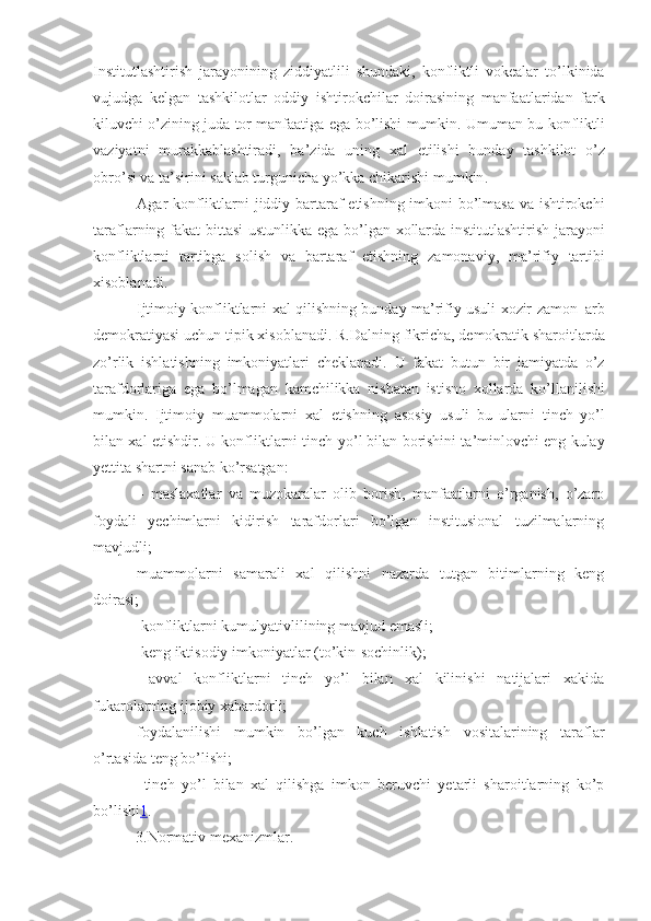 Institutlashtirish   jarayonining   ziddiyatlili   shundaki ,   konfliktli   vokealar   to ’ lkinida
vujudga   kelgan   tashkilotlar   oddiy   ishtirokchilar   doiras ining   manfaatlaridan   fark
kiluvchi   o ’ zining   juda   tor   manfaatiga   ega   bo ’ lishi   mumkin .  Umuman   bu   konfliktli
vaziyatni   murakkablashtiradi ,   ba ’ zida   uning   xal   etilishi   bunday   tashkilot   o ’ z
obro ’ si   va   ta ’ sirini   saklab   turgunicha   yo ’ kka   chikarishi   mumkin .
  Agar   konfliktlarni   jiddiy   bartaraf   etishning   imkoni   bo ’ lmasa   va   ishtirokchi
taraflarning   fakat   bittasi   ustunlikka   ega   bo ’ lgan   xollarda   institutlashtirish   jarayoni
konfliktlarni   tartibga   solish   va   bartaraf   etishning   zamonaviy ,   ma ’ rifiy   tartibi
xisoblanadi . 
  Ijtimoiy   konfliktlarni   xal   qilishning   bunday   ma ’ rifiy   usuli   xozir   zamon   ¦ arb
demokratiyasi   uchun   tipik   xisoblanadi .  R . Dalning   fikricha ,  demokratik   sharoitlarda
zo ’ rlik   ishlatishning   imkoniyatlari   cheklanadi .   U   fakat   butun   bir   jamiyatda   o ’ z
tarafdorlariga   ega   bo ’ lmagan   kamchilikka   nisbatan   istisno   xollarda   ko ’ llanilishi
mumkin .   Ijtimoiy   muammolarni   xal   etishning   asosiy   usuli   bu   ularni   tinch   yo ’ l
bilan   xal   etishdir .  U konfliktlarni tinch yo ’ l bilan borishini ta ’ minlovchi eng kulay
yettita shartni sanab ko ’ rsatgan :
  -   maslaxatlar   va   muzokaralar   olib   borish,   manfaatlarni   o’rganish,   o’zaro
foydali   yechimlarni   kidirish   tarafdorlari   bo’lgan   institusional   tuzilmalarning
mavjudli;
-muammolarni   samarali   xal   qilishni   nazarda   tutgan   bitimlarning   keng
doirasi;
-  konfliktlarni   kumulyativlilining   mavjud   emasli ;
-  ke ng  iktisodiy   imkoniyatlar  ( to ’ kin - sochinlik );
  -avval   konfliktlarni   tinch   yo’l   bilan   xal   kilinishi   natijalari   xakida
fukarolarning ijobiy xabardorli;
-foydalanilishi   mumkin   bo’lgan   kuch   ishlatish   vositalarining   taraflar
o’rtasida teng bo’lishi;
-   tinch   yo’l   bilan   xal   qilishga   imkon   beruvchi   yetarli   sharoitlarning   ko’p
bo’lishi 1 .
 3.Normativ mexanizmlar.   