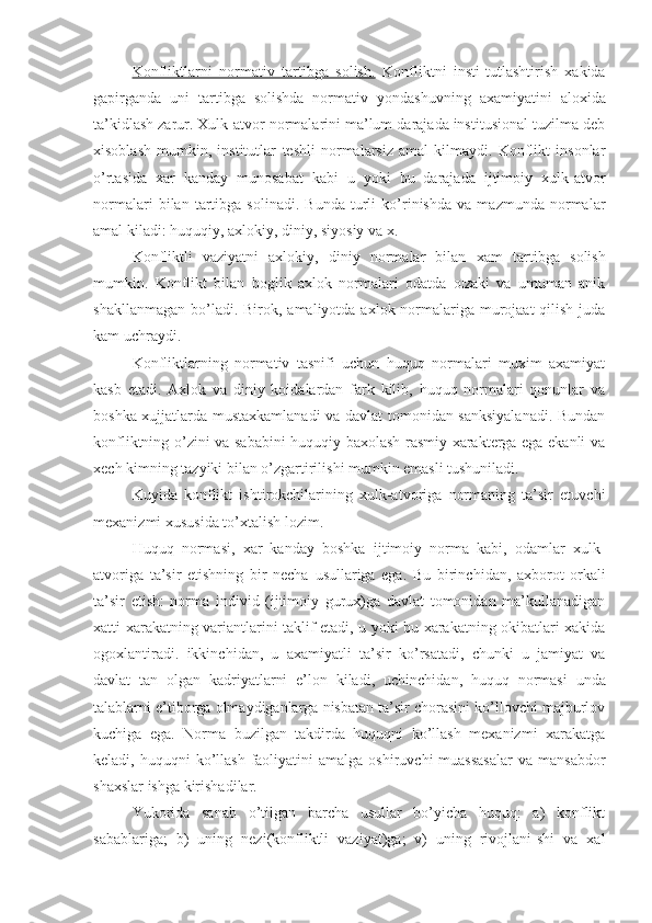 Konfliktlarni   normativ   tartibga   solish.   Konfliktni   insti - tutlashtirish   xakida
gapirganda   uni   tartibga   solishda   normativ   yond a shuvning   axamiyatini   aloxida
ta’kidlash zarur. Xulk-atvor normalarini ma’lum darajada institusional tuzilma deb
xisoblash   mumkin,   institutlar   teshli   normalarsiz   amal   kilmaydi.   Konflikt   insonlar
o’rtasida   xar   kanday   munosabat   kabi   u   yoki   bu   darajada   ijtimoiy   xulk-atvor
normalari   bilan   tartibga   solinadi.   Bunda   turli   ko’rinishda   va   mazmunda   normalar
amal kiladi:  huquqiy, axlokiy, diniy, siyosiy va x.
Konfliktli   vaziyatni   axlokiy,   diniy   normalar   bilan   xam   tartibga   solish
mumkin.   Konflikt   bilan   boglik   axlok   normalari   odatda   o¦zaki   va   umuman   anik
shakllanmagan  bo’ladi. Birok ,   amaliyotda axlok normalariga murojaat  qilish juda
kam uchraydi. 
Konfliktlarning   normativ   tasnifi   uchun   huquq   normalari   muxim   axamiyat
kasb   etadi.   Axlok   va   diniy   koidalardan   fark   kilib,   huquq   normalari   qonunlar   va
boshka xujjatlarda mustaxkamlanadi va davlat tomonidan sanksiyalanadi. Bundan
konfliktning o’zini va sababini huquqiy baxolash rasmiy xarakterga ega ekanli va
xech kimning tazyiki bilan o’zgartirilishi mumkin emasli tushuniladi.
Kuyida   konflikt   ishtirokchilarining   xulk-atvoriga   normaning   ta’sir   etuvchi
mexanizmi xususida to’xtalish lozim.
Huquq   normasi,   xar   kanday   boshka   ijtimoiy   norma   kabi,   odamlar   xulk-
atvoriga   ta’sir   etishning   bir   necha   usu llariga   ega.   Bu   birinchi dan,   axborot   orkali
ta’sir   etish:   norma   individ   (ijtimoiy   gurux)ga   davlat   tomonidan   ma’kullanadigan
xatti-xarakatning variantlarini taklif etadi, u yoki bu xarakatning okibatlari xakida
ogoxlantiradi.   ikkinchi dan,   u   axamiyatli   ta’sir   ko’rsatadi,   chunki   u   jamiyat   va
davlat   tan   olgan   kadriyatlarni   e’lon   kiladi,   uchinchi dan,   huquq   normasi   unda
talablarni e’tiborga olmaydiganlarga nisbatan ta’sir chorasini ko’llovchi majburlov
kuchiga   ega.   Norma   buzilgan   takdirda   huquqni   ko’llash   mexanizmi   xarakatga
keladi, huquqni   ko’llash  faoliyatini  amalga  oshiruvchi   muassasalar   va  mansabdor
shaxslar ishga kirishadilar.
Yukorida   sanab   o’tilgan   barcha   usullar   bo’yicha   huquq:   a)   konflikt
sabablariga;   b)   uning   nezi(konfliktli   vaziyat)ga;   v)   uning   rivojlani-shi   va   xal 