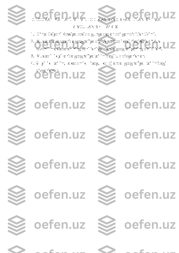 GEOGRAFIYA TA’LIMI METODIKASINING ShAKILLANIShI  VA
RIVOJLANIShI TA’RIXI
1. O‘rta Osiyoni Rossiya bosib olgunga qadar bo‘lgan o‘qitish tizimi. 
2. Mustamlaka davrida geografiya o‘qitish metodikasi rivojlanish “Rus-
tuzem” maktabalarining ochilishi va ularda geografiyaning o‘qitilishi.
3. Mustaqillik yillarida geografiya ta’limidagi tub o‘zgarishlar.
4. 9   yillik   ta’lim,   akademik   litsey,   kollejlarda   geografiya   ta’limidagi
o‘zgarishlar. 