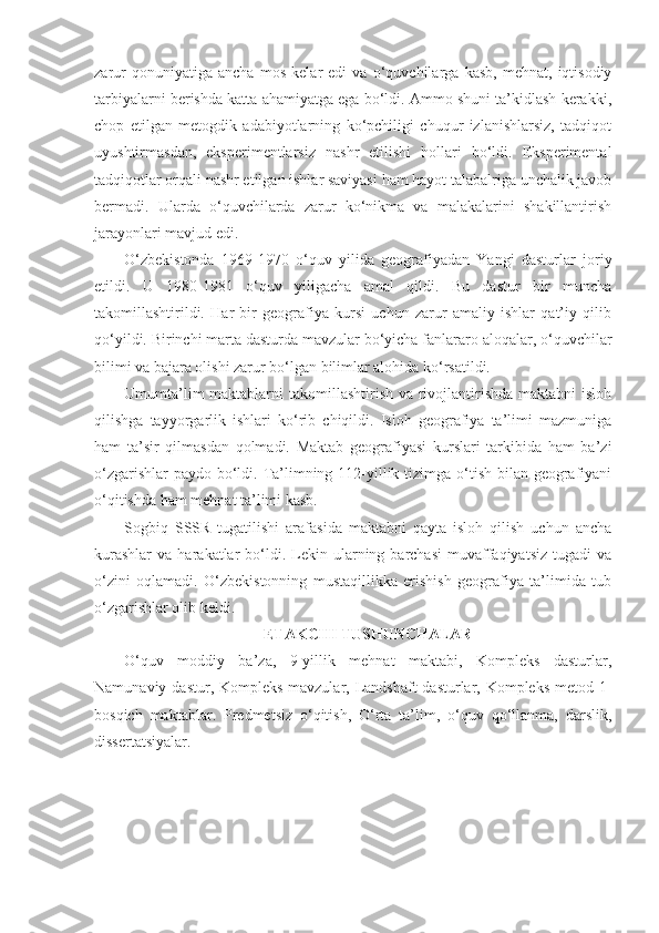 zarur   qonuniyatiga   ancha   mos   kelar   edi   va   o‘quvchilarga   kasb,   mehnat,   iqtisodiy
tarbiyalarni berishda katta ahamiyatga ega bo‘ldi. Ammo shuni ta’kidlash kerakki,
chop   etilgan   metogdik   adabiyotlarning   ko‘pchiligi   chuqur   izlanishlarsiz,   tadqiqot
uyushtirmasdan,   eksperimentlarsiz   nashr   etilishi   hollari   bo‘ldi.   Eksperimental
tadqiqotlar orqali nashr etilgan ishlar saviyasi ham hayot talabalriga unchalik javob
bermadi.   Ularda   o‘quvchilarda   zarur   ko‘nikma   va   malakalarini   shakillantirish
jarayonlari mavjud edi.
O‘zbekistonda   1969-1970   o‘quv   yilida   geografiyadan   Yangi   dasturlar   joriy
etildi.   U   1980-1981   o‘quv   yiligacha   amal   qildi.   Bu   dastur   bir   muncha
takomillashtirildi.   Har   bir   geografiya   kursi   uchun   zarur   amaliy   ishlar   qat’iy   qilib
qo‘yildi. Birinchi marta dasturda mavzular bo‘yicha fanlararo aloqalar, o‘quvchilar
bilimi va bajara olishi zarur bo‘lgan bilimlar alohida ko‘rsatildi.
Umumta’lim  maktablarni  takomillashtirish va rivojlantirishda maktabni  isloh
qilishga   tayyorgarlik   ishlari   ko‘rib   chiqildi.   Isloh   geografiya   ta’limi   mazmuniga
ham   ta’sir   qilmasdan   qolmadi.   Maktab   geografiyasi   kurslari   tarkibida   ham   ba’zi
o‘zgarishlar  paydo bo‘ldi. Ta’limning 112-yillik tizimga o‘tish bilan geografiyani
o‘qitishda ham mehnat ta’limi kasb.
Sogbiq   SSSR   tugatilishi   arafasida   maktabni   qayta   isloh   qilish   uchun   ancha
kurashlar   va  harakatlar   bo‘ldi.  Lekin  ularning  barchasi   muvaffaqiyatsiz   tugadi   va
o‘zini   oqlamadi.   O‘zbekistonning   mustaqillikka   erishish   geografiya   ta’limida   tub
o‘zgarishlar olib keldi.
ETAKCHI TUSHUNCHALAR
O‘quv   moddiy   ba’za,   9-yillik   mehnat   maktabi,   Kompleks   dasturlar,
Namunaviy dastur, Kompleks mavzular, Landshaft  dasturlar, Kompleks metod 1-
bosqich   maktablar.   Predmetsiz   o‘qitish,   O‘rta   ta’lim,   o‘quv   qo‘llanma,   darslik,
dissertatsiyalar. 