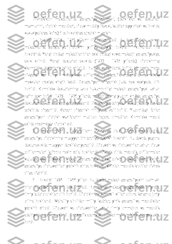 O‘zbekiston   maktablarida   geografiya   ta’limini,   (darsliklar   va   dasturlari
mazmunini, o‘qitish metodlari, o‘quv moddiy bazasi, kadrlar tayyorlash va boshqa
xususiyatlarga ko‘ra) 4 ta bosqichga ajratish mumkin.
1   –   bosqich   1918   –   1934   yillarni   o‘z   ichiga   oladi.   Bu   davr   o‘zbek   –   sovet
maktablarida   geografiya   o‘qitishni   yo‘lga   qo‘yish   bosqichi   hisoblanadi.   Bu
bosqichda Yangi tipdagi maktablar bilan eski tipdagi sovet maktabi geografiyasiga
asos   solindi.   Yangi   dasturlar   asosida   (1922   –   1923   yillarda)   o‘qitishning
«kompleks dasturlari» ishlab chiqildi.   Bu turli variantlarda bo‘lib, bir necha marta
o‘zgardi   va   10   yil   mobaynida   qo‘llanildi.   Geografik   materiallar   kompleks
mavzular   orasiga   singib   ketdi.   Geografiyani   o‘rganish   juda   past   saviyada   olib
borildi.   Kompleks   dasturlarning   uzoq   hukumronligi   maktab   geografiyasi   uchun
og‘ir   davr   bo‘ldi.   1925   –   1926   yillarda   maktablarning   yuqori   sinfida   geografiya
dasturlardan umuman chiqarib tashlandi. Geografiya, tabiyot, fizika, ijtimoiy fanlar
tarkibida   o‘rganildi.   Kartani   o‘rganish   nihoyatda   zaif   bo‘ldi.   Yuqoridagi   fanlar
geografiyani   o‘qitish   vazifalarini   mutloqo   bajara   olmadilar.   Kompleks   metod
aslida predmetsiz o‘qitish edi.
2   –   bosqich   1934   –   1955   yillarni   o‘z   ichiga   oladi.   O‘zbek   maktablarida
geografiya  o‘qitishning  muayyan  bir   tartibga   tushish  bosqichi.   Bu  davrda  yagona
dastur asosida muayyan darsliklar yaratildi. O‘quvchi va o‘qituvchilar uchun o‘quv
qo‘llanmalari   ko‘proq   nashr   etila   boshlandi.   O‘zbek   tilida   metodik   qo‘llanmalar
vujudga   kela   boshladi.   Maktab   geografiyasi   hissa   qo‘sha   oladigan   metodistlar,
geografiya o‘qituvchilari yetishib chiqa boshladi. Ko‘plab metodik kitoblar o‘zbek
tiliga o‘girildi.
3   –   bosqich   1956   –   1966   yillar.   Bu   davrni   maktab   geografiyasini   turmush
bilan   bog‘lash   bosqichi   desa   bo‘ladi.   Bu   davrda   maktab   geografiyasi   bo‘yicha
ilmiy tadqiqot ishlar olib borildi. O‘qitishning samarali xillari tobora kengroq joriy
qilina   boshlandi.   Mahalliy   aholidan   milliy   kadrlar,   yirik   geograf   va   metodistlar
yetishib   chiqdi.   O‘quvchi   va   o‘qituvchilar   uchun   ilmiy   ommabop   va   metodik
adabiyotlar tarjima qilindi. Geografik atama va nomlar ma’lum bir tuzumga tusha
bordi. 