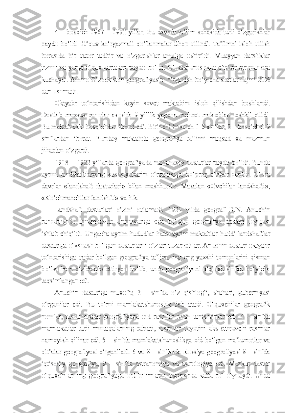 4  –   bosqich   1967  –   1990  yillar.  Bu   davrda   ta’lim   sohasida   turli   o‘zgarishlar
paydo bo‘ldi. O‘quv ko‘rgazmali qo‘llanmalar Chop qilindi. Ta’limni  isloh qilish
borasida   bir   qator   tadbir   va   o‘zgarishlar   amalga   oshirildi.   Muayyan   darsliklar
tizimi va yangi o‘quv kartalari paydo bo‘ldi. O‘lkashunoslikka e’tibor bir muncha
kuchaydi. Ammo O‘zbekiston geografiyasini o‘rganish bo‘yicha soatlar hajmi 20%
dan oshmadi.
Oktyabr   to‘ntarishidan   keyin   sovet   maktabini   isloh   qilishdan   boshlandi.
Dastlab  maxsus   qarorlar  asosida   9 yillik  yagona mehnat  maktablari  tashkil  etildi.
Bu maktab ikki bosqichdan iborat edi. Birinchi bosqich 1-5 sinflar, 2 – bosqich 6-9
sinflardan   iborat.   Bunday   maktabda   geografiya   ta’limi   maqsad   va   mazmun
jihatdan o‘zgardi.
1918 – 1922 yillarda geografiyada namunaviy dasturlar paydo bo‘ldi. Bunda
ayrim   landshaftlarning   xususiyatlarini   o‘rganishga   ko‘proq   e’tibor   berildi.   O‘sha
davrlar   «landshaft   dasturlari»   bilan   mashhurdir.   Masalan   «Ovchilar   landshafti»,
«Ko‘chmanchilar landshfti» va h.k.
Landshaft   dasturlari   o‘zini   oqlamadi.   1921   yilda   geograf   D.N.   Anuchin
rahbarligida   umumdavlat   ahamiyatiga   ega   bo‘lgan   geografiya   dasturi   loyihasi
ishlab chiqildi. Ungacha ayrim hududlar hatto ayrim maktablar huddi landshaftlar
dasturiga o‘xshash bo‘lgan dasturlarni o‘zlari tuzar edilar. Anuchin dasturi oktyabr
to‘ntarishiga qadar  bo‘lgan geografiya ta’limining eng yaxshi  tomonlarini qisman
bo‘lsa   ham   o‘zida  aks   ettirgan   bo‘lib,   unda  geografiyani   o‘qitish   sinflar   bo‘yicha
taqsimlangan edi.
Anuchin   dasturiga   muvofiq   3   –   sinfda   o‘z   qishlog‘i,   shahari,   guberniyasi
o‘rganilar   edi.   Bu   to‘rni   mamlakatshunoslik   deb   atadi.   O‘quvchilar   geografik
nomlar,   tushunchalar   geografiyaga   oid   rasmlar   bilan   tanishtirilar   edi.   4   –   sinfda
mamlakatlar   turli   mintaqalarning   tabiati,   insonlar   hayotini   aks   ettiruvchi   rasmlar
namoyish qilinar edi. 5 – sinfda mamlakatshunoslikga oid bo‘lgan ma’lumotlar va
qit’alar geografiyasi o‘rganiladi. 6 va 8 – sinflarda Rossiya geografiyasi 8 – sinfda
iqtisodiy   geografiya,   9   –   sinfda   astranomiya   va   astrologiya   edi.   Mazkur   dastur
o‘quvchilarning   geografiyaga   oid   bilimlarni   oshirishda   katta   rol   o‘ynaydi.   Unda 