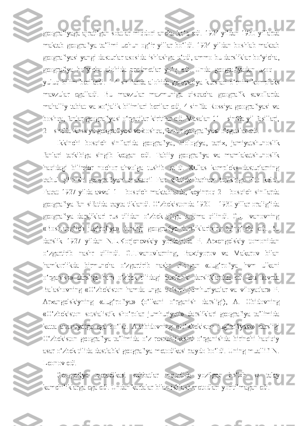 geografiyaga ajratilgan soatlar  miqdori ancha ko‘p edi. 1924 yildan 1930 yillarda
maktab   geografiya   ta’limi   uchun   og‘ir   yillar   bo‘ldi.   1924   yildan   boshlab   maktab
geografiyasi yangi dasturlar asosida ishlashga o‘tdi, ammo bu darsliklar bo‘yicha,
geografiya   bo‘yicha   alohida   predmetlar   yo‘q   edi.   Unda   geografiyadan   uzoq   –
yuluq   bilim   berilardi.   1-4   sinflarda   alohida   geografiya   kurslari   o‘rnini   kompleks
mavzular   egalladi.   Bu   mavzular   mazmuniga   qisqacha   geografik   savollarda
mahalliy   tabiat   va   xo‘jalik   bilimlari   berilar   edi.   4-sinfda   Rossiya   geografiyasi   va
boshqa, fanlar geografiyasi o‘rgatilar kiritilar edi. Masalan 11 – sinfda yil fasillari,
2 – sinfda Rossiya geografiyasi va boshqa, fanlar geografiyasi o‘rgatilar edi.
Ikkinchi   bosqich   sinflarida   geografiya,   biologiya,   tarix,   jamiyatshunoslik
fanlari   tarkibiga   singib   ketgan   edi.   Tabiiy   geografiya   va   mamlakatshunoslik
haqidagi   bilimlar   nochor   ahvolga   tushib   qoldi.   Xullas   kompleks   dasturlarning
qabul   qilinishi   geografiyani   mustaqil   Fan   sifatida   barham   topishiga   olib   keldi.
Faqat   1927   yilda   avval   1   –   bosqich   maktablarda,   keyinroq   2   –   bosqich   sinflarda
geografiya fan sifatida qayta tiklandi. O‘zbekistonda 1920 – 1930 yillar oralig‘ida
geografiya   darsliklari   rus   tilidan   o‘zbek   tiliga   tarjima   qilindi.   G.I.   Ivanovning
«Boshlang‘ich   jug‘rofiya»   darsligi   geografiya   darsliklarining   to‘ng‘ichi   edi.   Bu
darslik   1927   yildan   N.L.Korjenevskiy   yordamida   P.   Arxengelskiy   tomonidan
o‘zgartirib   nashr   qilindi.   G.I.Ivanovlarning,   Baxtiyorov   va   Makarov   bilan
hamkorlikda   birmuncha   o‘zgartirib   nashr   qilingan   «Jug‘rofiya   hvm   ulkani
o‘rganish»   darsligi   ham   o‘zbek   tilidagi   dastlabki   darsliklardan   edi.   Bu   davrda
Balashovning   «O‘zbekiston   hamda   unga   qo‘shni   jumhuriyatlar   va   viloyatlar»   P.
Arxangelskiyning   «Jug‘rofiya»   (o‘lkani   o‘rganish   darsligi),   A.   Obidovning
«O‘zbekiston   sotsialistik   sho‘rolar   jumhuriyati»   darsliklari   geografiya   ta’limida
katta   ahamiyatga   ega   bo‘ldi.   A.Obidovning   «O‘xbekiston   jug‘rofiyasi»   darsligi
O‘zbekiston   geografiya   ta’limida   o‘z   respublikasini   o‘rganishda   birinchi   haqiqiy
asar o‘zbek tilida dastlabki geografiya metodikasi paydo bo‘ldi. Uning muallifi N.
Leonov edi.
Geografiya   metodikasi   suhbatlar   metodida   yozilgan   bo‘lib.   U   talay
kamchiliklarga ega edi. Undan kartalar bilan ishlash metodlari yoritilmagan edi. 