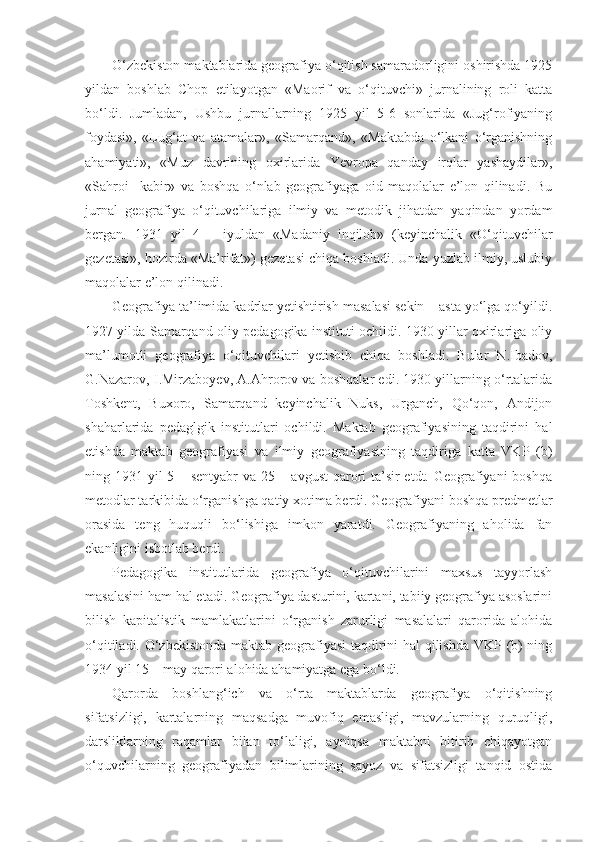 O‘zbekiston maktablarida geografiya o‘qitish samaradorligini oshirishda 1925
yildan   boshlab   Chop   etilayotgan   «Maorif   va   o‘qituvchi»   jurnalining   roli   katta
bo‘ldi.   Jumladan,   Ushbu   jurnallarning   1925   yil   5-6   sonlarida   «Jug‘rofiyaning
foydasi»,   «Lug‘at   va   atamalar»,   «Samarqand»,   «Maktabda   o‘lkani   o‘rganishning
ahamiyati»,   «Muz   davrining   oxirlarida   Yevropa   qanday   irqlar   yashaydilar»,
«Sahroi     kabir»   va   boshqa   o‘nlab   geografiyaga   oid   maqolalar   e’lon   qilinadi.   Bu
jurnal   geografiya   o‘qituvchilariga   ilmiy   va   metodik   jihatdan   yaqindan   yordam
bergan.   1931   yil   4   –   iyuldan   «Madaniy   inqilob»   (keyinchalik   «O‘qituvchilar
gezetasi», hozirda «Ma’rifat») gezetasi chiqa boshladi. Unda yuzlab ilmiy, uslubiy
maqolalar e’lon qilinadi.
Geografiya ta’limida kadrlar yetishtirish masalasi sekin – asta yo‘lga qo‘yildi.
1927 yilda Samarqand oliy pedagogika instituti ochildi. 1930 yillar oxirlariga oliy
ma’lumotli   geografiya   o‘qituvchilari   yetishib   chiqa   boshladi.   Bular   N.Ibadov,
G.Nazarov, I.Mirzaboyev, A.Ahrorov va boshqalar edi. 1930 yillarning o‘rtalarida
Toshkent,   Buxoro,   Samarqand   keyinchalik   Nuks,   Urganch,   Qo‘qon,   Andijon
shaharlarida   pedaglgik   institutlari   ochildi.   Maktab   geografiyasining   taqdirini   hal
etishda   maktab   geografiyasi   va   ilmiy   geografiyasining   taqdiriga   katta   VKP   (b)
ning 1931 yil 5 – sentyabr va 25 – avgust  qarori ta’sir etdt. Geografiyani  boshqa
metodlar tarkibida o‘rganishga qatiy xotima berdi. Geografiyani boshqa predmetlar
orasida   teng   huquqli   bo‘lishiga   imkon   yaratdi.   Geografiyaning   aholida   fan
ekanligini isbotlab berdi.
Pedagogika   institutlarida   geografiya   o‘qituvchilarini   maxsus   tayyorlash
masalasini ham hal etadi. Geografiya dasturini, kartani, tabiiy geografiya asoslarini
bilish   kapitalistik   mamlakatlarini   o‘rganish   zarurligi   masalalari   qarorida   alohida
o‘qitiladi. O‘zbekistonda maktab geografiyasi taqdirini hal qilishda VKP (b) ning
1934 yil 15 – may qarori alohida ahamiyatga ega bo‘ldi.
Qarorda   boshlang‘ich   va   o‘rta   maktablarda   geografiya   o‘qitishning
sifatsizligi,   kartalarning   maqsadga   muvofiq   emasligi,   mavzularning   quruqligi,
darsliklarning   raqamlar   bilan   to‘laligi,   ayniqsa   maktabni   bitirib   chiqayotgan
o‘quvchilarning   geografiyadan   bilimlarining   sayoz   va   sifatsizligi   tanqid   ostida 