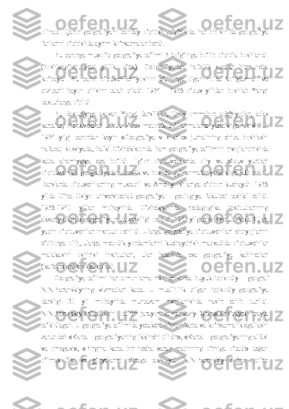 olinadi.   Qaror   geografiyani   qanday   o‘qitish   to‘g‘risida   har   bir   sinfda   geografiya
fanlarini o‘qitishda ayrim ko‘rsatmalar berdi. 
Bu qarorga muvofiq geografiya ta’limi  3 bo‘g‘inga bo‘lib o‘qitila boshlandi.
(boshlang‘ich   yetti   yillik,   o‘rta).   Geografiyadan   haftalik   soatlar   birmuncha
ko‘paydi.   Bu   qaror   o‘quvchilar   yoshini   e’tiborga   olgan   holda   ko‘rgazmali   va
qiziqarli   bayon   qilishni   talab   qiladi.   1934   –   1935   o‘quv   yilidan   boshlab   Yangi
dasturlarga o‘tildi.
Bu   dasturlarga   asosan   Yangi   darsliklar,   ilmiy   ommabop   adabiyotlar,   atlas
kartalar,   o‘qituvchilar   uchun   o‘quv   metodik   qo‘llanmalarni   yaratishga   kirishildi.
1934   yilgi   qarordan   keyin   «Geografiya   v   shkole»   jurnalining   chiqa   boshlashi
nafaqat   Rossiyada,   balki   O‘zbekistonda   ham   geografiya   ta’limini   rivojlantirishda
katta   ahamiyatga   ega   bo‘ldi.   Ilg‘or   o‘qituvchilarda   oliy   va   o‘quv   yurtlari
o‘qituvchilari geografiyadan darslik va boshqa qo‘llanmalar yaratishga jalb etildi.
Darslarda   o‘quvchilarning   mustaqil   va   Amaliy   ishlariga   e’tibor   kuchaydi.   1935
yilda   O‘rta   Osiyo   universitetiad   geografiya   –   geologiya   fakulteti   tashkil   etildi.
1935-1940   yillar   mobaynida   O‘zbekistonda   pedagogika   institutlarining
aksariyatlarida geografiya mutaxassiligi ochildi. 1943 yilgacha Respublikada 10 ga
yaqin   o‘qituvchilar   instituti   ochildi.   Ularga   geografiya   o‘qituvchilari   ehtiyojlarini
e’tiborga   olib,   ularga   metodik   yordamlarini   kuchaytirish   maqsadida   o‘qituvchilar
malakasini   oshirish   institutlari,   ular   bazasida   esa   geografiya   kabinetlari
(kafedralari) tashkil etiladi.
Geografiya   ta’limi   har   tomonlama   rivojlanishida   buyuk   iqtisodiy   –   geograf
N.N.Baranskiyning   xizmatlari   katta.   U   mualliflik   qilgan   iqtisodiy   geografiya
darsligi   20   yil   mobaynida   muntazam   rivojlanishda   nashr   etilib   turildi.
N.N.Baranskiy «o‘qituvchi – ta’lim jarayonida markaziy figura» deb qayta – qayta
ta’kidlagan. U geografiya ta’limida yetakchi o‘rnini karta va ko‘rsatmalik egallashi
zarur deb «Karta – geografiyaning ikkinchi tilidir», «Karta – geografiyaning alfasi
va   omegasi»,   «Birgina   karta   bir   necha   varaq   matinning   o‘rniga   o‘tadi»   degan
o‘lmas   fikr   va   g‘oyalarini   o‘rtaga   tashlaydi.   N.N.Baranskiy   Sobiq   Ittifoq 