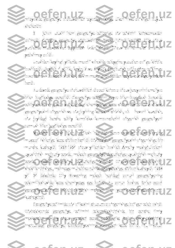 miqyosida   geografiya   o‘qituvchilari   tayorlash   ishiga   ulkan   hissa   qo‘shgan   buyuk
shahardir.
2   –   jahon   urushi   ham   geografiya   ta’limiga   o‘z   ta’sirini   ko‘rsatmasdan
qolmadi.   Ko‘pgina   geografiya   o‘qituvchilari   frontga   jo‘nab   ketdilar.   Oliy   o‘quv
yurtlarida   mutaxassislar   tayyorlash   izdan   chiqdi.   O‘quv   qo‘llanmalar   umuman
yetishmay qoldi.
Urushdan   keyingi   yillarda   maorif   sohasida   talaygina   yutuqlar   qo‘lga   kiritila
boshlandi.   Dastlab   4   yillik,   keyin   7   va   8   yillik   (majburiy)   to‘liq   o‘rta   ta’\limga
bosqichma   –   bosqich   o‘tilishi,   ta’lim   mazmunini   tubdan   qayta   qurishga   yordam
berdi.
Bu davrda geografiya o‘qituvchilari diqqati ko‘proq o‘quv jarayonini amaliyot
bilan   bog‘lashga   qaratildi.   Geografiya   ta’limini   hayot   bilan   bogg‘lash   borasida
tabiiy  sharoitning  xalq  xo‘jaligidagi  ahamiyatiga   katta  e’tibor   berildi.  O‘z  o‘lkasi
geografiyasini   o‘rganish   va   o‘z   joyining   kartasini   chizish,   ob   –   havoni   kuzatish,
o‘z   joyidagi   barcha   tabiiy   kompleks   komponetlarini   o‘rganish   geografiyani
turmush bilan bog‘lashga qaratildi.
Maktabni   tutatish   bilan   bog‘lash   haqidagi   qaror   asosida   o‘quvchilarning
mustaqil ishlariga katta e’tibor berildi. O‘zbekiston geografiyasini o‘rganishga bir
muncha   kuchaydi.   1953-1954   o‘quv   yillaridan   boshlab   Amaliy   mashg‘ulotlarni
uyushtirish   majburiy   tarzda.   maktab   geografiya   dasturlariga   uyushtirish   majburiy
tarzda,   maktab   geografiya   dasturlariga   kiritildi.   O‘quvchilar   duneqarashini
shakillantirishga, mehnatga muhabbat ruhida tarbiyalashga e’tibor kuchaydi. 1958
yil   24   dekabrda   Oliy   Sovetning   maktab   haqidagi   qonuni   geografiyaning
takomillashuvida   katta   ahamiyatga   ega   bo‘ldi.   Bu   qonun   boshqa   fanlar   qatori
geografiya   ta’limini   ishlab   chiqarish   mehnati   bilan   yaqinlashtirishga   e’tiborini
kuchaytirdi.
Geografiya ta’limida o‘z o‘lkasini chuqurroq o‘rganishga bo‘lgan talab oshdi.
O‘zbekistonda   geografiya   ta’limini   takomillashtirishda   bir   qancha   ilmiy
maskanalar   va   oliy   o‘quv   yurtalari   qatori   pedagogika   fanlari   ilmiy   tekshirish
institutidagi   geografiya   laboratoriyasining   xizmatlari   katta   bo‘ldi.   Bu   instituti 