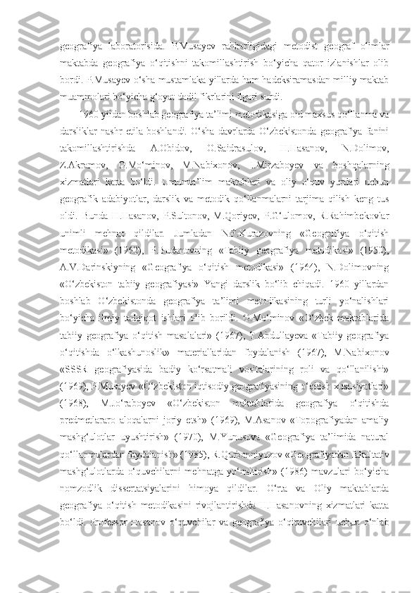 geografiya   laboratorisida.   P.Musayev   rahbarligidagi   metodist   geograf   olimlar
maktabda   geografiya   o‘qitishni   takomillashtirish   bo‘yicha   qator   izlanishlar   olib
bordi. P.Musayev o‘sha mustamlaka yillarda ham hadeksiramasdan milliy maktab
muammolari bo‘yicha g‘oyat dadil fikrlarini ilgari surdi.
1960 yildan boshlab geografiya ta’limi metodikasiga oid maxsus qo‘llanma va
darsliklar   nashr   etila   boshlandi.   O‘sha   davrlarda   O‘zbekistonda   geografiya   fanini
takomillashtirishda   A.Obidov,   O.Saidrasulov,   H.Hasanov,   N.Dolimov,
Z.Akramov,   O.Mo‘minov,   M.Nabixonov,   I.Mirzaboyev   va   boshqalarning
xizmatlari   katta   bo‘ldi.   Umumta’lim   maktablari   va   oliy   o‘quv   yurtlari   uchun
geografik   adabiyotlar,   darslik   va   metodik   qo‘llanmalarni   tarjima   qilish   keng   tus
oldi.   Bunda   H.Hasanov,   P.Sultonov,   M.Qoriyev,   P.G‘ulomov,   R.Rahimbekovlar
unimli   mehnat   qildilar.   Jumladan   N.F.Kurazovning   «Geografiya   o‘qitish
metodikasi»   (1962),   P.Budanovning   «Tabiiy   geografiya   metodikasi»   (1950),
A.V.Darinskiyning   «Geografiya   o‘qitish   metodikasi»   (1964),   N.Dolimovning
«O‘zbekiston   tabiiy   geografiyasi»   Yangi   darslik   bo‘lib   chiqadi.   1960   yillardan
boshlab   O‘zbekistonda   geografiya   ta’limi   metodikasining   turli   yo‘nalishlari
bo‘yicha   ilmiy   tadqiqot   ishlari   olib   borildi.   O.Mo‘minov   «O‘zbek   maktablarida
tabiiy   geografiya   o‘qitish   masalalari»   (1967),   T.Abdullayeva   «Tabiiy   geografiya
o‘qitishda   o‘lkashunoslik»   materiallaridan   foydalanish   (1967),   M.Nabixonov
«SSSR   geografiyasida   badiy   ko‘rsatmali   vositalarining   roli   va   qo‘llanilishi»
(1969), P.Musayev «O‘zbekiston iqtisodiy geografiyasining o‘qitish xususiyatlari»
(1968),   M.Jo‘raboyev   «O‘zbekiston   maktablarida   geografiya   o‘qitishda
predmetlararo   aloqalarni   joriy   etsh»   (1969),   M.Asanov   «Topografiyadan   amaliy
mashg‘ulotlar   uyushtirish»   (1970),   M.Yunusova   «Geografiya   ta’limida   natural
qo‘llanmalardan foydalanish» (1985), R.Qurbonniyozov «Geografiyadan fakultativ
mashg‘ulotlarda   o‘quvchilarni   mehnatga   yo‘naltirish»   (1986)   mavzulari   bo‘yicha
nomzodlik   dissertatsiyalarini   himoya   qildilar.   O‘rta   va   Oliy   maktablarda
geografiya   o‘qitish   metodikasini   rivojlantirishda   H.Hasanovning   xizmatlari   katta
bo‘ldi.   Professor   Hasanov   o‘quvchilar   va   geografiya   o‘qituvchilari   uchun   o‘nlab 